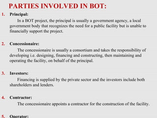 PARTIES INVOLVED IN BOT:
1. Principal:
In a BOT project, the principal is usually a government agency, a local
government body that recognizes the need for a public facility but is unable to
financially support the project.
2. Concessionaire:
The concessionaire is usually a consortium and takes the responsibility of
developing i.e. designing, financing and constructing, then maintaining and
operating the facility, on behalf of the principal.
3. Investors:
Financing is supplied by the private sector and the investors include both
shareholders and lenders.
4. Contractor:
The concessionaire appoints a contractor for the construction of the facility.
5. Operator:
 