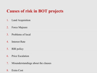Causes of risk in BOT projects
1. Land Acquisition
2. Force Majeure
3. Problems of local
4. Interest Rate
5. RBI policy
6. Price Escalation
7. Misunderstandings about the clauses
8. Extra Cost
 