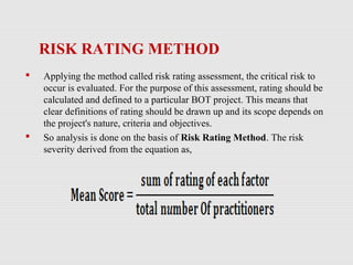RISK RATING METHOD
 Applying the method called risk rating assessment, the critical risk to
occur is evaluated. For the purpose of this assessment, rating should be
calculated and defined to a particular BOT project. This means that
clear definitions of rating should be drawn up and its scope depends on
the project's nature, criteria and objectives.
 So analysis is done on the basis of Risk Rating Method. The risk
severity derived from the equation as,
 