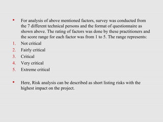  For analysis of above mentioned factors, survey was conducted from
the 7 different technical persons and the format of questionnaire as
shown above. The rating of factors was done by these practitioners and
the score range for each factor was from 1 to 5. The range represents:
1. Not critical
2. Fairly critical
3. Critical
4. Very critical
5. Extreme critical
 Here, Risk analysis can be described as short listing risks with the
highest impact on the project.
 