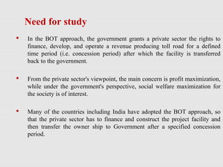  In the BOT approach, the government grants a private sector the rights to
finance, develop, and operate a revenue producing toll road for a defined
time period (i.e. concession period) after which the facility is transferred
back to the government.
 From the private sector's viewpoint, the main concern is profit maximization,
while under the government's perspective, social welfare maximization for
the society is of interest.
 Many of the countries including India have adopted the BOT approach, so
that the private sector has to finance and construct the project facility and
then transfer the owner ship to Government after a specified concession
period.
Need for study
 
