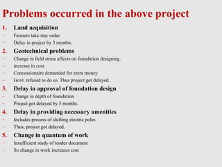 Problems occurred in the above project
1. Land acquisition
– Farmers take stay order
– Delay in project by 3 months.
2. Geotechnical problems
– Change in field strata affects on foundation designing.
– increase in cost.
– Concessionaire demanded for extra money
– Govt. refused to do so. Thus project got delayed.
3. Delay in approval of foundation design
– Change in depth of foundation
– Project got delayed by 5 months.
4. Delay in providing necessary amenities
– Includes process of shifting electric poles
– Thus, project got delayed.
5. Change in quantum of work
– Insufficient study of tender document
– So change in work increases cost
 