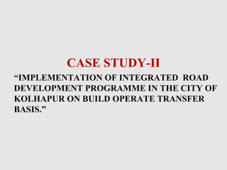 CASE STUDY-II
“IMPLEMENTATION OF INTEGRATED ROAD
DEVELOPMENT PROGRAMME IN THE CITY OF
KOLHAPUR ON BUILD OPERATE TRANSFER
BASIS.”
 