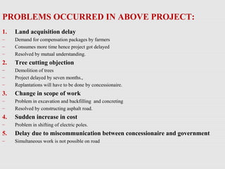PROBLEMS OCCURRED IN ABOVE PROJECT:
1. Land acquisition delay
– Demand for compensation packages by farmers
– Consumes more time hence project got delayed
– Resolved by mutual understanding.
2. Tree cutting objection
– Demolition of trees
– Project delayed by seven months.,
– Replantations will have to be done by concessionaire.
3. Change in scope of work
– Problem in excavation and backfilling and concreting
– Resolved by constructing asphalt road.
4. Sudden increase in cost
– Problem in shifting of electric poles.
5. Delay due to miscommunication between concessionaire and government
– Simultaneous work is not possible on road
 
