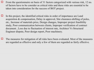  From the questionnaire on basis of 31 factors categorized with various risk, 12 no.
of factors have to be consider as critical risks and these risks are essential to be
taken into consideration for the success of BOT project.
 In this project, the identified critical risks in order of importance are Land
acquisition & compensation, Delay in approval, Site clearance-shifting of poles,
etc., Increase of materials price, Design changes, Improper project feasibility
study, Poor communication between clients, Improper verification of contract
document , Loss due to fluctuation of interest rate, Architect Vs Structural
Engineer dispute, Poor design report, Poor machinery.
 The measures for mitigation of all risks have been evaluated. Most of the measures
are regarded as effective and only a few of them are regarded as fairly effective.
 