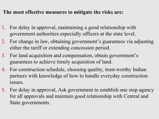 The most effective measures to mitigate the risks are:
1. For delay in approval, maintaining a good relationship with
government authorities especially officers at the state level.
2. For change in law, obtaining government’s guarantees via adjusting
either the tariff or extending concession period.
3. For land acquisition and compensation, obtain government’s
guarantees to achieve timely acquisition of land.
4. For construction schedule, choosing quality, trust-worthy Indian
partners with knowledge of how to handle everyday construction
issues.
5. For delay in approval, Ask government to establish one stop agency
for all approvals and maintain good relationship with Central and
State governments.
 