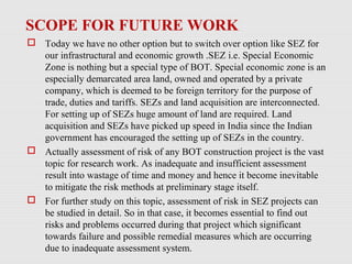 SCOPE FOR FUTURE WORK
 Today we have no other option but to switch over option like SEZ for
our infrastructural and economic growth .SEZ i.e. Special Economic
Zone is nothing but a special type of BOT. Special economic zone is an
especially demarcated area land, owned and operated by a private
company, which is deemed to be foreign territory for the purpose of
trade, duties and tariffs. SEZs and land acquisition are interconnected.
For setting up of SEZs huge amount of land are required. Land
acquisition and SEZs have picked up speed in India since the Indian
government has encouraged the setting up of SEZs in the country.
 Actually assessment of risk of any BOT construction project is the vast
topic for research work. As inadequate and insufficient assessment
result into wastage of time and money and hence it become inevitable
to mitigate the risk methods at preliminary stage itself.
 For further study on this topic, assessment of risk in SEZ projects can
be studied in detail. So in that case, it becomes essential to find out
risks and problems occurred during that project which significant
towards failure and possible remedial measures which are occurring
due to inadequate assessment system.
 