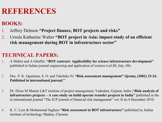 REFERENCES
BOOKS:
1. Jeffrey Delmon “Project finance, BOT projects and risks”
2. Ursula Katharine Walter “BOT project in Asia: impact study of an efficient
risk management during BOT in infrastructure sector”
TECHNICAL PAPERS:
1. A Mubin and A Ghaffer, “BOT contract: Applicability for science infrastructure development”
published in Indian journal engineering and application of science (vol.III, July, 08).
2. Dey. P. K. Ogunlana, S. O. and Takehiko N; “Risk assessment management” (ijram), (2002) 23-24.
Published in international journal.’’
3. Dr. Hiren M Maniar L&T institute of project management, Vadodara, Gujarat, India ,“Risk analysis of
infrastructure projects – A case study on build operate transfer projects in India” published in the
in international journal “The IUP journal of financial risk management” vol. II no.4 December 2010.
4. K. C. Lyer & Mohammad Sagheer “Risk assessment in BOT infrastructure” published in, Indian
institute of technology Madras, Chennai.
 