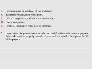 7. Increased price or shortages of raw materials.
8. Technical obsolescence of the plant.
9. Loss of competitive position in the market place.
10. Poor management.
11. Financial insolvency of the host government.
 In particular, for private investors to be successful in their infrastructure projects,
these risks must be properly considered, assessed and avoided throughout the life
of the projects.
 