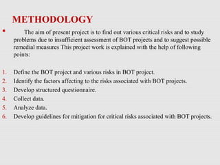 METHODOLOGY
 The aim of present project is to find out various critical risks and to study
problems due to insufficient assessment of BOT projects and to suggest possible
remedial measures This project work is explained with the help of following
points:
1. Define the BOT project and various risks in BOT project.
2. Identify the factors affecting to the risks associated with BOT projects.
3. Develop structured questionnaire.
4. Collect data.
5. Analyze data.
6. Develop guidelines for mitigation for critical risks associated with BOT projects.
 