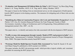 5. “Evaluation And Management Of Political Risks In China”,s BOT Projects”, by Shou Qing Wang,
Robert L. K. Tiong, Member, ASCE, S. K. Ting, and D. Ashley, Member, ASCE.
This paper is based on the findings from an international survey on risk management of build-operate-
transfer (BOT) projects in developing countries. The measures for mitigating each of these risks are also
discussed.
6. “Identifying Key Risks in Construction Projects: Life Cycle and Stakeholder Perspectives", by Dr
Patrick. X.W. Zou, Dr. Guomin Zhang and Professor Jia-Yuan Wang and: Faculty of Built
Environment, Australia; College of Architecture and Civil Engineering, China published in risk
management journal ( Dec. 2007 , vol. II).
This paper aims to, to identify and analyze the risks associated with the development of BOT projects
7. “Traffic revenue risk management through Annuity Model of PPP road projects in India”, by L.
Boeing Singh, Satyanarayana N. Kalidind Published in International Journal of Project Management
(July, 2006). This paper describes annuity based BOT model.
8. “Prototype Model for Build-Operate-Transfer Risk Assessment”,by Tarek M. Zayed, S. M. and
Luh-Maan Chang M. published in ASCE journal (vol. II2002).
This paper includes, the BOT risk prototype model which provides a logical, reliable, and consistent
procedure for assessing the BOT project risk.
 