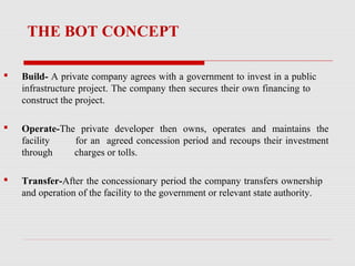 THE BOT CONCEPT
 Build- A private company agrees with a government to invest in a public
infrastructure project. The company then secures their own financing to
construct the project.
 Operate-The private developer then owns, operates and maintains the
facility for an agreed concession period and recoups their investment
through charges or tolls.
 Transfer-After the concessionary period the company transfers ownership
and operation of the facility to the government or relevant state authority.
 