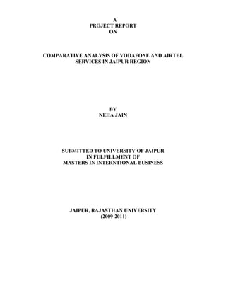 A
              PROJECT REPORT
                    ON



COMPARATIVE ANALYSIS OF VODAFONE AND AIRTEL
         SERVICES IN JAIPUR REGION




                    BY
                 NEHA JAIN




     SUBMITTED TO UNIVERSITY OF JAIPUR
            IN FULFILLMENT OF
     MASTERS IN INTERNTIONAL BUSINESS




        JAIPUR, RAJASTHAN UNIVERSITY
                   (2009-2011)
 