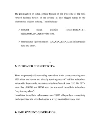 The privatization of Indian cellular brought in the area some of the most
reputed business houses of the country as also biggest names in the
international telecom industry. These included-


    Reputed              Indian      Business          Houses-Birla(AT&T,
       Idea),Bharti,BPL,Reliance and Tata.


    International Telecom majors –AIG, CDC, EMP, Asian infrastructure
       fund and others.




                                      8

3- INCREASED CONNECTIVITY.


There are presently 42 networking operations in the country covering over
1350 cities and towns and directly servicing over 6.7 million subscribers
nationwide. Importantly, the connectivity benefits took over 33.5 Mn PSTN
subscriber of BSNL and MTNL who can now reach the cellular subscribers
“ anytime,anywhere”.
In addition, the cellular radio waves cover 28000 villages shere connectivity
can be provided at a very short notice at a very nominal increment cost.




4- EMPLOYMENT GENERATION.
 
