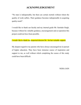 ACKNOWLEDGEMENT

“No man is indispensable, but there are certain mortals without whom the
quality of work suffers. Their guidance becomes indispensable in acquiring
quality result”.


I would like to thank our faculty and my internal guide Mr. Surinder Singh,
because without his valuable guidance, encouragement and co-operation this
project could not have been possible.


I would like to thank our respected director Dr. for her valuable support.


My deepest regard to my parents who have always encouraged me in pursuit
of higher education. They have been immense source of inspiration and
support to me, as well without which completing the course of this study
could have been difficult.




                                                                 NEHA JAIN
 