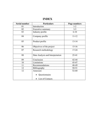 INDEX
Serial number              Particulars             Page numbers
      01        Introduction                            1-2
      02        Executive summary                       3-5
      03        Industry profile                       6-10
     04         Company profile                       11-12

     05         Product profile                       13-14

     06         Objectives of the project             15-16
     07         Research methodology                  17-24

     08         Data Analysis and Interpretation      25-41

     09         Conclusion                            42-44
     10         Limitations                           45-47
     11         Recommendations                       48-49
     12         Bibliography                          50-51
     12         Annexure                              52-60
                   • Questionnaire
                   • List of Contacts
 