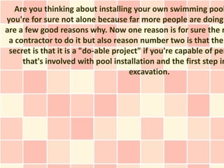 Are you thinking about installing your own swimming pool
you're for sure not alone because far more people are doing
are a few good reasons why. Now one reason is for sure the r
 a contractor to do it but also reason number two is that the
 secret is that it is a "do-able project" if you're capable of per
     that's involved with pool installation and the first step in
                                      excavation.
 