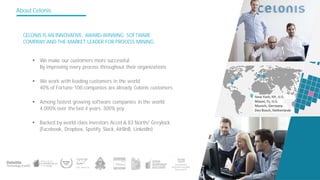 About Celonis
CELONIS IS AN INNOVATIVE, AWARD-WINNING SOFTWARE
COMPANY AND THE MARKET LEADER FOR PROCESS MINING.
§ We work with leading customers in the world
40% of Fortune 100 companies are already Celonis customers
§ Backed by world class investors Accel & 83 North/ Greylock
(Facebook, Dropbox, Spotify, Slack, AirBnB, LinkedIn)
§ We make our customers more successful
By improving every process throughout their organizations
§ Among fastest growing software companies in the world
4.000% over the last 4 years, 300% yoy
 