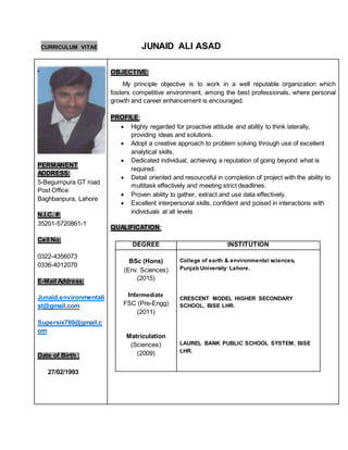 CURRICULUM VITAE JUNAID ALI ASAD
PERMANENT
ADDRESS:
5-Begumpura GT road
Post Office
Baghbanpura, Lahore
N.I.C. #:
35201-5720861-1
Cell No:
0322-4356073
0336-4012070
E-Mail Address:
Junaid.environmentali
st@gmail.com
Supersix780@gmail.c
om
Date of Birth :
27/02/1993
OBJECTIVE:
My principle objective is to work in a well reputable organization which
fosters competitive environment, among the best professionals, where personal
growth and career enhancement is encouraged.
PROFILE:
 Highly regarded for proactive attitude and ability to think laterally,
providing ideas and solutions.
 Adopt a creative approach to problem solving through use of excellent
analytical skills.
 Dedicated individual; achieving a reputation of going beyond what is
required.
 Detail oriented and resourceful in completion of project with the ability to
multitask effectively and meeting strict deadlines.
 Proven ability to gather, extract and use data effectively.
 Excellent interpersonal skills, confident and poised in interactions with
individuals at all levels
QUALIFICATION:
DEGREE INSTITUTION
BSc (Hons)
(Env. Sciences)
(2015)
Intermediate
FSC (Pre-Engg)
(2011)
Matriculation
(Sciences)
(2009)
College of earth & environmental sciences,
Punjab University Lahore.
CRESCENT MODEL HIGHER SECONDARY
SCHOOL, BISE LHR.
LAUREL BANK PUBLIC SCHOOL SYSTEM, BISE
LHR.
 