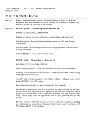 25010 Aughton Dr.
Spring, TX 77389
832-472-6081 rthomas78@sbcglobal.net
Marlin Robert Thomas
Objective Obtain a position within the company that would allow me to utilize my skills and
knowledge. To acquire a position that would challenge me to perform to the best of my
skills and increase my knowledge in this industry.
Experience 05/2015 – present Lectrus Corporation - Houston, TX
INSIDE SALES PROPOSAL SPECIALIST
Reading all customer projects specifications, calculating heat loads and weight.
Calculate enclosure dimensions based on equipment size and NEC code clearance
requirements.
Calculate HVAC size for cooling and heat, based on equipment heat loads and interior
building dimensions.
Generate RFQ based on individual customer needs.
09/2011 - 05/2015 Siemens Energy - Houston, TX
QUALITY CONTROL / FIELD SERVICE
SF6-GIS switchgear factory certified for assembly installation and commissioning.
Company facility representative that traveled to End-User site for PEC commissioning
and equipment warranty issues.
Assembly and working experience with medium voltage switchgear, motor control
centers, DC battery and UPS systems.
Base Inspection conformance to weld map and AWS D1.1 standards.
Paint Inspection that coatings used were to customer specification in type and thickness,
ensured proper prep and manufacturer application methods were adhered to. Ensure
powder coat line ram at 80% of max capabilities with chain time oven heat and length
wash. Ensure proper color was applied and track all mass produced parts per jobs
coated.
Electrical inspector verified all material used was in coherence with prints, depending
on building and end user location. Ensured all applications were in compliance with
NEC code, AS 3000, or IEC standards.
 