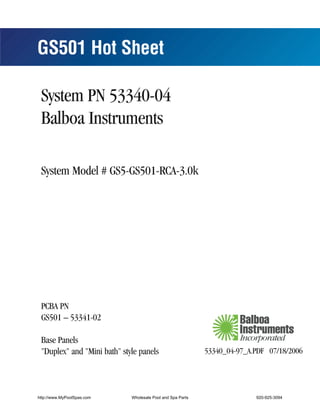 GS501 Hot Sheet

 System PN 53340-04
 Balboa Instruments

 System Model # GS5-GS501-RCA-3.0k




 PCBA PN
 GS501 – 53341-02

 Base Panels
 "Duplex" and "Mini bath" style panels                      53340_04-97_A.PDF 07/18/2006




http://www.MyPoolSpas.com    Wholesale Pool and Spa Parts                 920-925-3094
                                                                               53340_04-97_A
 