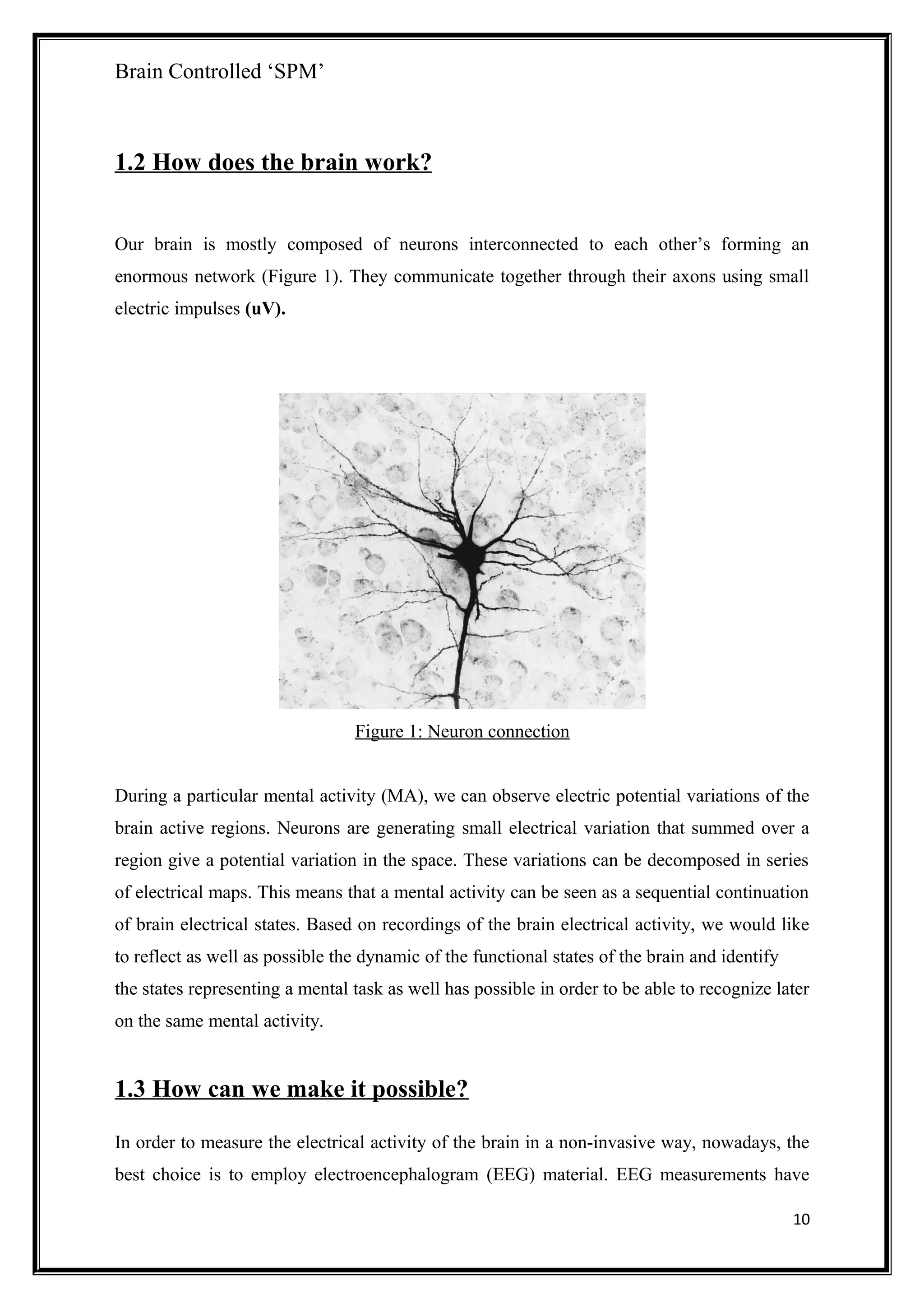 Brain Controlled ‘SPM’
1.2 How does the brain work?
Our brain is mostly composed of neurons interconnected to each other’s forming an
enormous network (Figure 1). They communicate together through their axons using small
electric impulses (uV).
Figure 1: Neuron connection
During a particular mental activity (MA), we can observe electric potential variations of the
brain active regions. Neurons are generating small electrical variation that summed over a
region give a potential variation in the space. These variations can be decomposed in series
of electrical maps. This means that a mental activity can be seen as a sequential continuation
of brain electrical states. Based on recordings of the brain electrical activity, we would like
to reflect as well as possible the dynamic of the functional states of the brain and identify
the states representing a mental task as well has possible in order to be able to recognize later
on the same mental activity.
1.3 How can we make it possible?
In order to measure the electrical activity of the brain in a non-invasive way, nowadays, the
best choice is to employ electroencephalogram (EEG) material. EEG measurements have
10
 