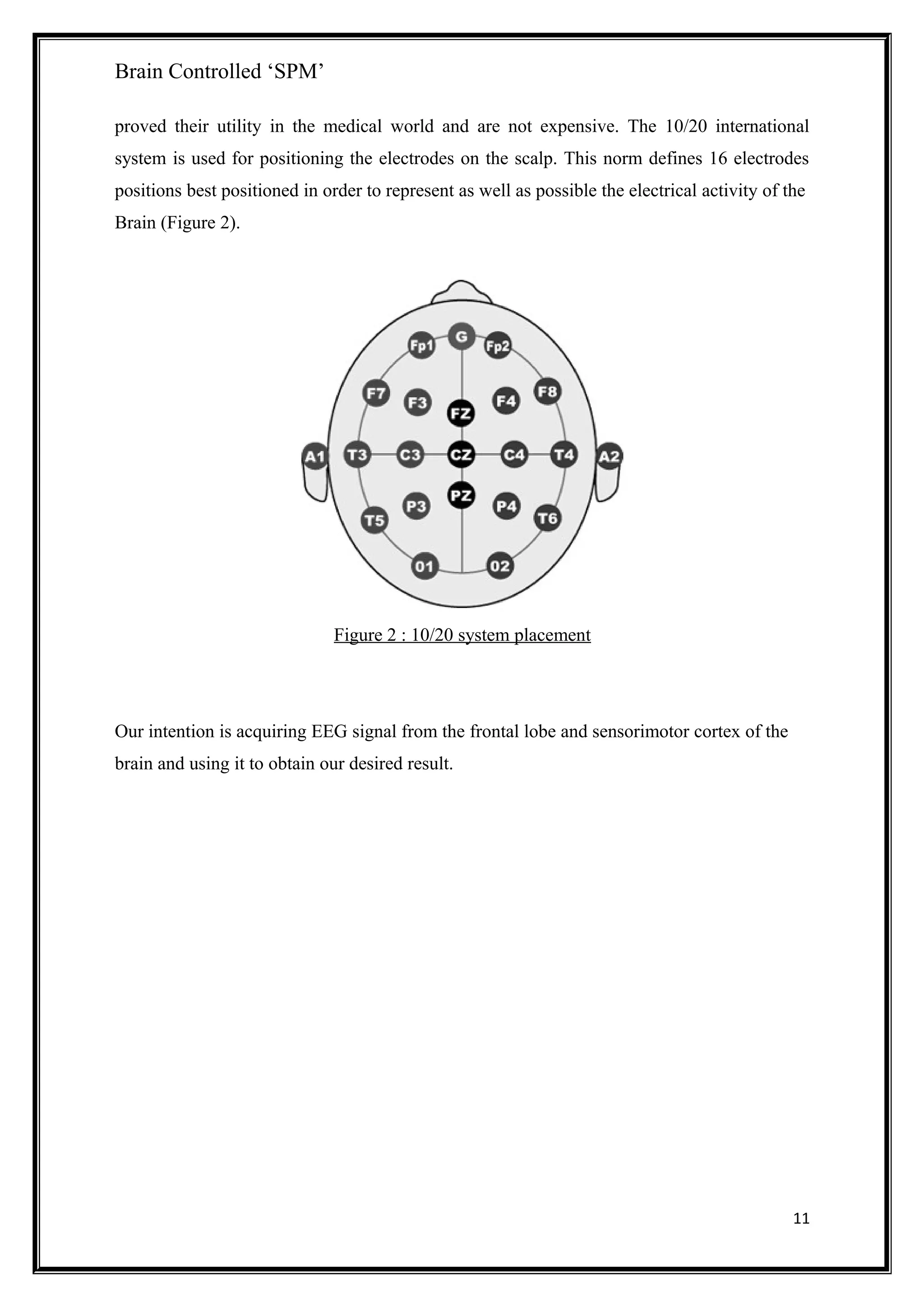 Brain Controlled ‘SPM’
proved their utility in the medical world and are not expensive. The 10/20 international
system is used for positioning the electrodes on the scalp. This norm defines 16 electrodes
positions best positioned in order to represent as well as possible the electrical activity of the
Brain (Figure 2).
Figure 2 : 10/20 system placement
Our intention is acquiring EEG signal from the frontal lobe and sensorimotor cortex of the
brain and using it to obtain our desired result.
11
 