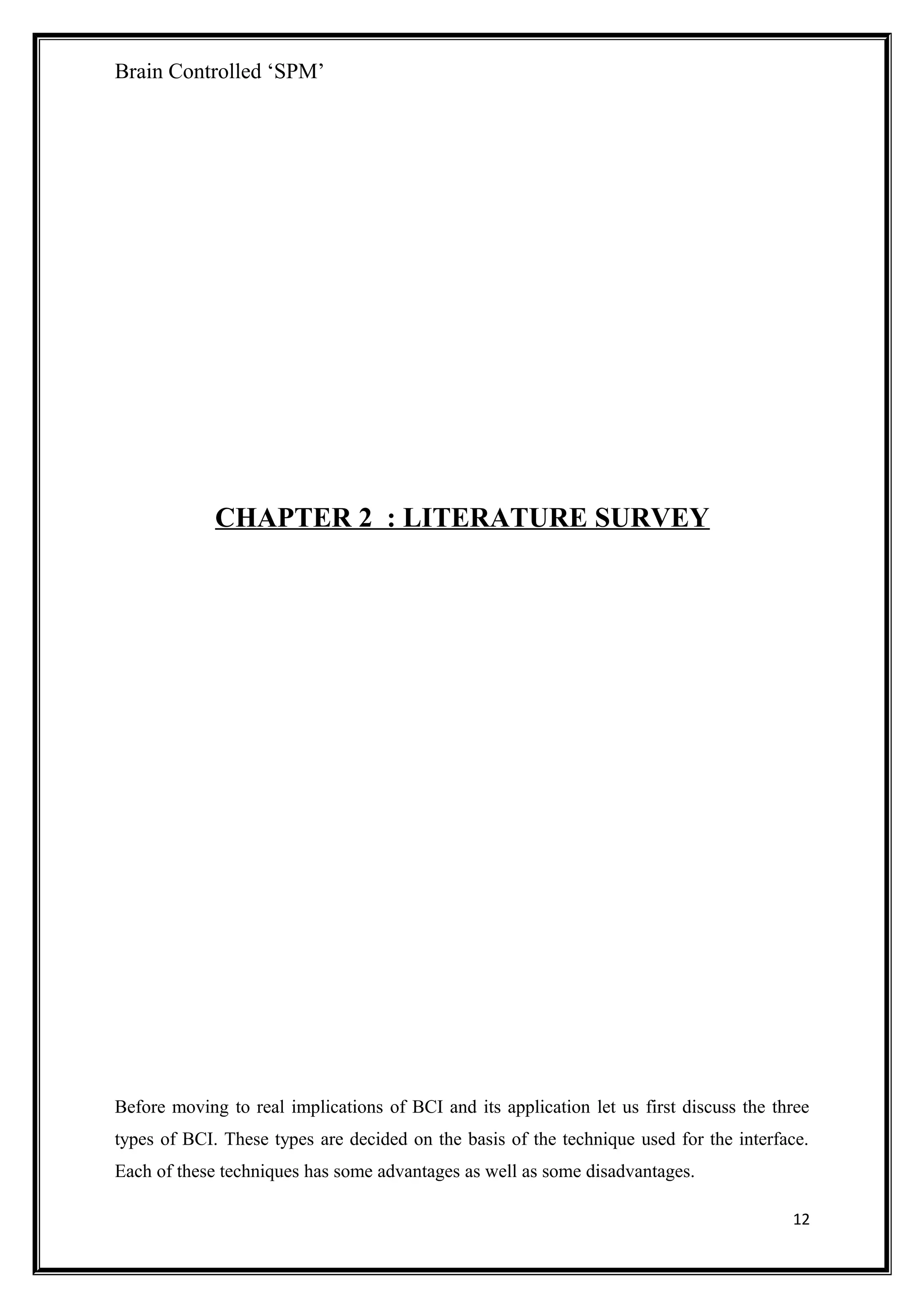 Brain Controlled ‘SPM’
CHAPTER 2 : LITERATURE SURVEY
Before moving to real implications of BCI and its application let us first discuss the three
types of BCI. These types are decided on the basis of the technique used for the interface.
Each of these techniques has some advantages as well as some disadvantages.
12
 