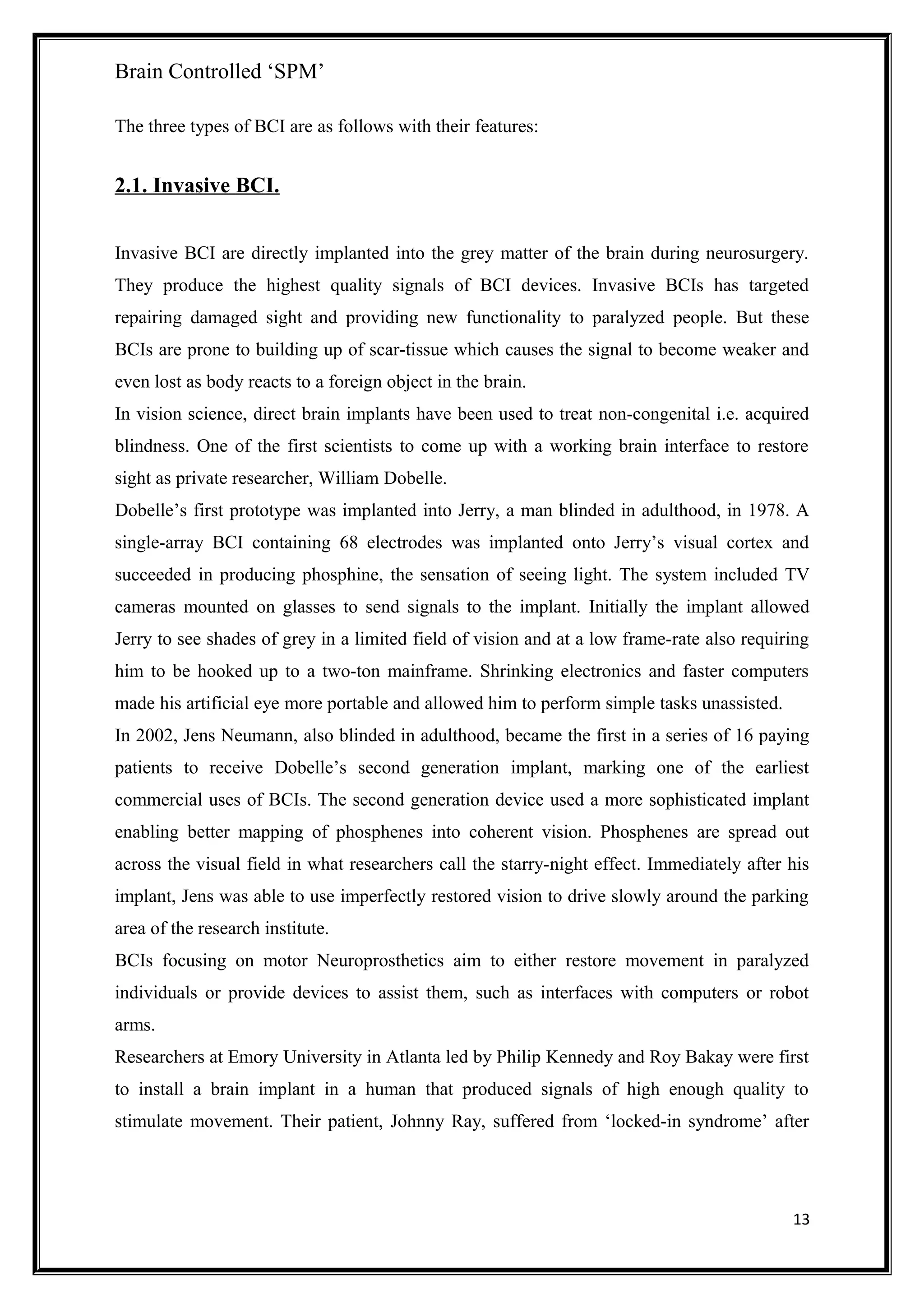 Brain Controlled ‘SPM’
The three types of BCI are as follows with their features:
2.1. Invasive BCI.
Invasive BCI are directly implanted into the grey matter of the brain during neurosurgery.
They produce the highest quality signals of BCI devices. Invasive BCIs has targeted
repairing damaged sight and providing new functionality to paralyzed people. But these
BCIs are prone to building up of scar-tissue which causes the signal to become weaker and
even lost as body reacts to a foreign object in the brain.
In vision science, direct brain implants have been used to treat non-congenital i.e. acquired
blindness. One of the first scientists to come up with a working brain interface to restore
sight as private researcher, William Dobelle.
Dobelle’s first prototype was implanted into Jerry, a man blinded in adulthood, in 1978. A
single-array BCI containing 68 electrodes was implanted onto Jerry’s visual cortex and
succeeded in producing phosphine, the sensation of seeing light. The system included TV
cameras mounted on glasses to send signals to the implant. Initially the implant allowed
Jerry to see shades of grey in a limited field of vision and at a low frame-rate also requiring
him to be hooked up to a two-ton mainframe. Shrinking electronics and faster computers
made his artificial eye more portable and allowed him to perform simple tasks unassisted.
In 2002, Jens Neumann, also blinded in adulthood, became the first in a series of 16 paying
patients to receive Dobelle’s second generation implant, marking one of the earliest
commercial uses of BCIs. The second generation device used a more sophisticated implant
enabling better mapping of phosphenes into coherent vision. Phosphenes are spread out
across the visual field in what researchers call the starry-night effect. Immediately after his
implant, Jens was able to use imperfectly restored vision to drive slowly around the parking
area of the research institute.
BCIs focusing on motor Neuroprosthetics aim to either restore movement in paralyzed
individuals or provide devices to assist them, such as interfaces with computers or robot
arms.
Researchers at Emory University in Atlanta led by Philip Kennedy and Roy Bakay were first
to install a brain implant in a human that produced signals of high enough quality to
stimulate movement. Their patient, Johnny Ray, suffered from ‘locked-in syndrome’ after
13
 
