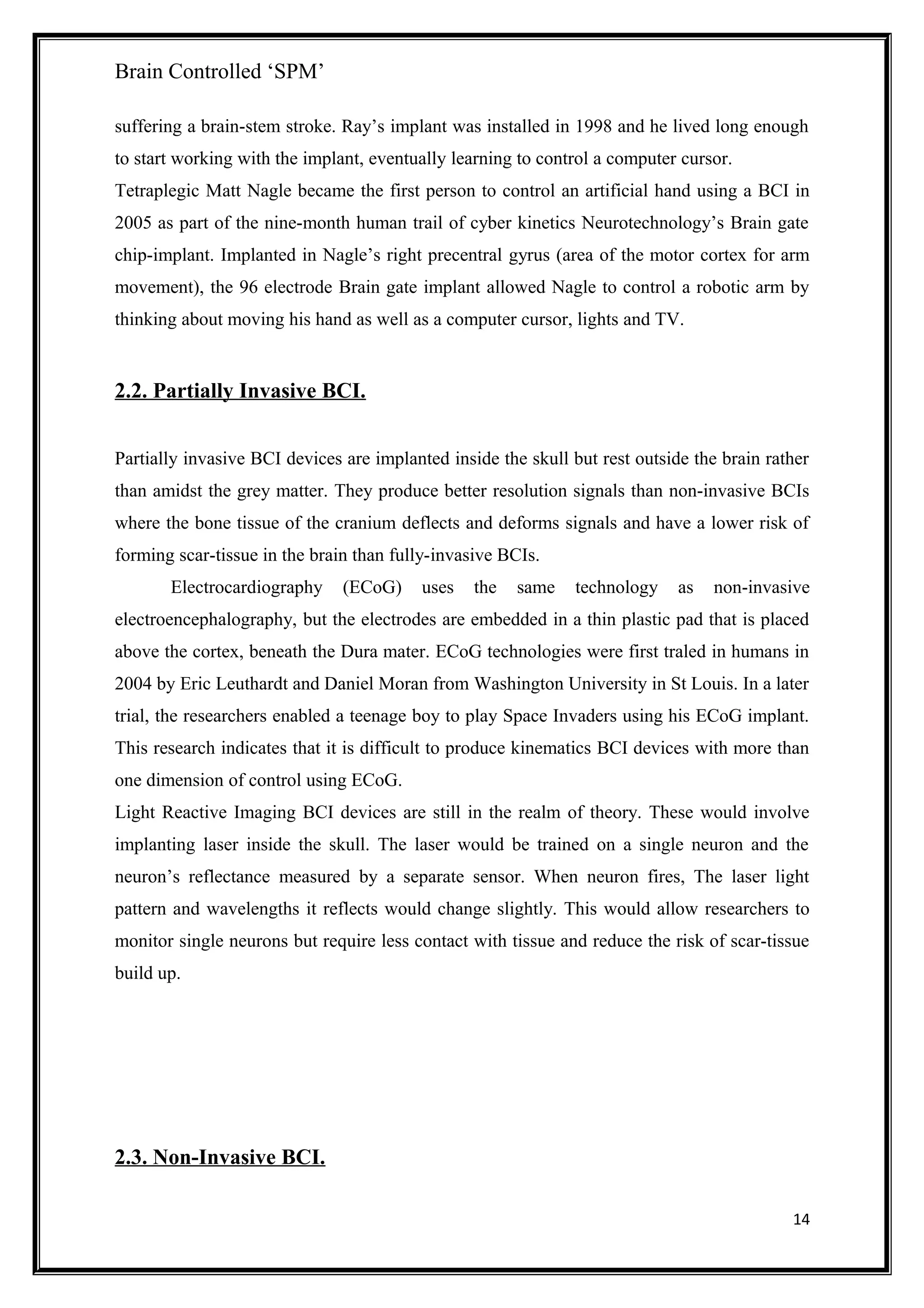 Brain Controlled ‘SPM’
suffering a brain-stem stroke. Ray’s implant was installed in 1998 and he lived long enough
to start working with the implant, eventually learning to control a computer cursor.
Tetraplegic Matt Nagle became the first person to control an artificial hand using a BCI in
2005 as part of the nine-month human trail of cyber kinetics Neurotechnology’s Brain gate
chip-implant. Implanted in Nagle’s right precentral gyrus (area of the motor cortex for arm
movement), the 96 electrode Brain gate implant allowed Nagle to control a robotic arm by
thinking about moving his hand as well as a computer cursor, lights and TV.
2.2. Partially Invasive BCI.
Partially invasive BCI devices are implanted inside the skull but rest outside the brain rather
than amidst the grey matter. They produce better resolution signals than non-invasive BCIs
where the bone tissue of the cranium deflects and deforms signals and have a lower risk of
forming scar-tissue in the brain than fully-invasive BCIs.
Electrocardiography (ECoG) uses the same technology as non-invasive
electroencephalography, but the electrodes are embedded in a thin plastic pad that is placed
above the cortex, beneath the Dura mater. ECoG technologies were first traled in humans in
2004 by Eric Leuthardt and Daniel Moran from Washington University in St Louis. In a later
trial, the researchers enabled a teenage boy to play Space Invaders using his ECoG implant.
This research indicates that it is difficult to produce kinematics BCI devices with more than
one dimension of control using ECoG.
Light Reactive Imaging BCI devices are still in the realm of theory. These would involve
implanting laser inside the skull. The laser would be trained on a single neuron and the
neuron’s reflectance measured by a separate sensor. When neuron fires, The laser light
pattern and wavelengths it reflects would change slightly. This would allow researchers to
monitor single neurons but require less contact with tissue and reduce the risk of scar-tissue
build up.
2.3. Non-Invasive BCI.
14
 