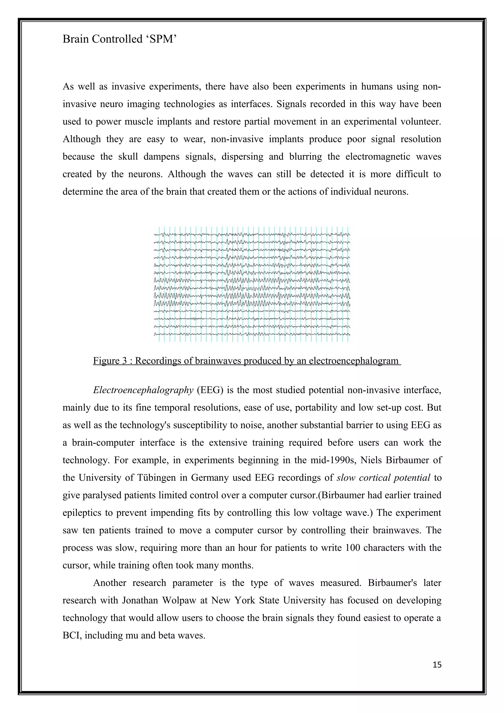 Brain Controlled ‘SPM’
As well as invasive experiments, there have also been experiments in humans using non-
invasive neuro imaging technologies as interfaces. Signals recorded in this way have been
used to power muscle implants and restore partial movement in an experimental volunteer.
Although they are easy to wear, non-invasive implants produce poor signal resolution
because the skull dampens signals, dispersing and blurring the electromagnetic waves
created by the neurons. Although the waves can still be detected it is more difficult to
determine the area of the brain that created them or the actions of individual neurons.
Figure 3 : Recordings of brainwaves produced by an electroencephalogram
Electroencephalography (EEG) is the most studied potential non-invasive interface,
mainly due to its fine temporal resolutions, ease of use, portability and low set-up cost. But
as well as the technology's susceptibility to noise, another substantial barrier to using EEG as
a brain-computer interface is the extensive training required before users can work the
technology. For example, in experiments beginning in the mid-1990s, Niels Birbaumer of
the University of Tübingen in Germany used EEG recordings of slow cortical potential to
give paralysed patients limited control over a computer cursor.(Birbaumer had earlier trained
epileptics to prevent impending fits by controlling this low voltage wave.) The experiment
saw ten patients trained to move a computer cursor by controlling their brainwaves. The
process was slow, requiring more than an hour for patients to write 100 characters with the
cursor, while training often took many months.
Another research parameter is the type of waves measured. Birbaumer's later
research with Jonathan Wolpaw at New York State University has focused on developing
technology that would allow users to choose the brain signals they found easiest to operate a
BCI, including mu and beta waves.
15
 