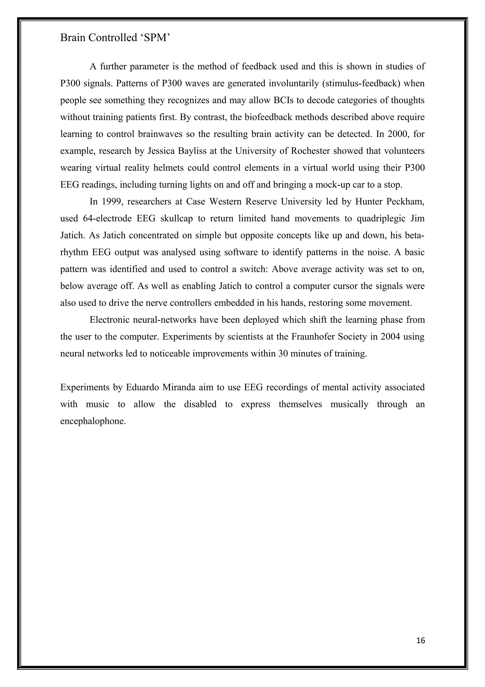 Brain Controlled ‘SPM’
A further parameter is the method of feedback used and this is shown in studies of
P300 signals. Patterns of P300 waves are generated involuntarily (stimulus-feedback) when
people see something they recognizes and may allow BCIs to decode categories of thoughts
without training patients first. By contrast, the biofeedback methods described above require
learning to control brainwaves so the resulting brain activity can be detected. In 2000, for
example, research by Jessica Bayliss at the University of Rochester showed that volunteers
wearing virtual reality helmets could control elements in a virtual world using their P300
EEG readings, including turning lights on and off and bringing a mock-up car to a stop.
In 1999, researchers at Case Western Reserve University led by Hunter Peckham,
used 64-electrode EEG skullcap to return limited hand movements to quadriplegic Jim
Jatich. As Jatich concentrated on simple but opposite concepts like up and down, his beta-
rhythm EEG output was analysed using software to identify patterns in the noise. A basic
pattern was identified and used to control a switch: Above average activity was set to on,
below average off. As well as enabling Jatich to control a computer cursor the signals were
also used to drive the nerve controllers embedded in his hands, restoring some movement.
Electronic neural-networks have been deployed which shift the learning phase from
the user to the computer. Experiments by scientists at the Fraunhofer Society in 2004 using
neural networks led to noticeable improvements within 30 minutes of training.
Experiments by Eduardo Miranda aim to use EEG recordings of mental activity associated
with music to allow the disabled to express themselves musically through an
encephalophone.
16
 
