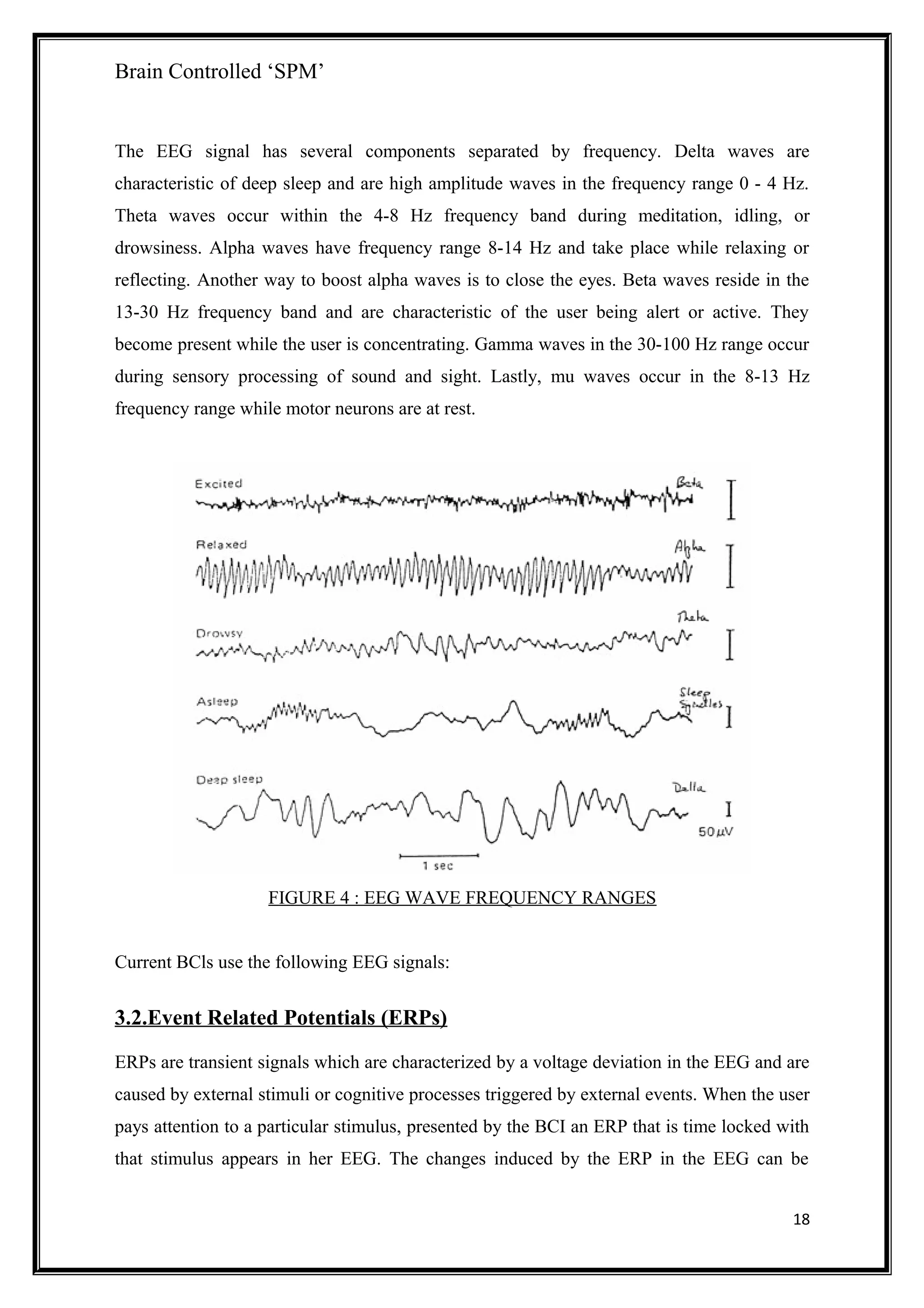 Brain Controlled ‘SPM’
The EEG signal has several components separated by frequency. Delta waves are
characteristic of deep sleep and are high amplitude waves in the frequency range 0 - 4 Hz.
Theta waves occur within the 4-8 Hz frequency band during meditation, idling, or
drowsiness. Alpha waves have frequency range 8-14 Hz and take place while relaxing or
reflecting. Another way to boost alpha waves is to close the eyes. Beta waves reside in the
13-30 Hz frequency band and are characteristic of the user being alert or active. They
become present while the user is concentrating. Gamma waves in the 30-100 Hz range occur
during sensory processing of sound and sight. Lastly, mu waves occur in the 8-13 Hz
frequency range while motor neurons are at rest.
FIGURE 4 : EEG WAVE FREQUENCY RANGES
Current BCls use the following EEG signals:
3.2.Event Related Potentials (ERPs)
ERPs are transient signals which are characterized by a voltage deviation in the EEG and are
caused by external stimuli or cognitive processes triggered by external events. When the user
pays attention to a particular stimulus, presented by the BCI an ERP that is time locked with
that stimulus appears in her EEG. The changes induced by the ERP in the EEG can be
18
 