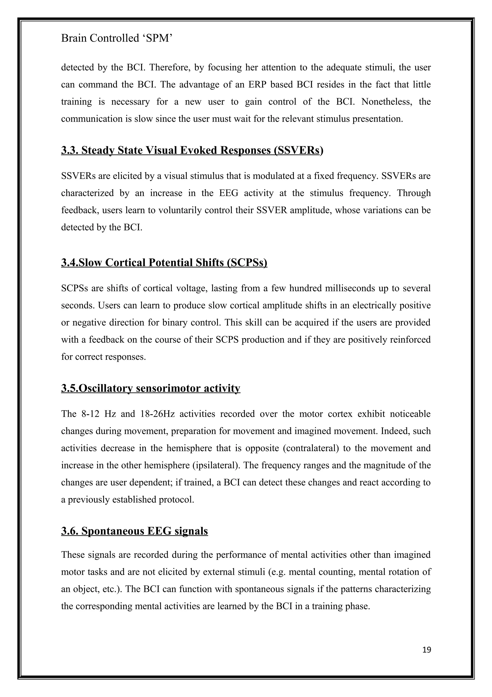 Brain Controlled ‘SPM’
detected by the BCI. Therefore, by focusing her attention to the adequate stimuli, the user
can command the BCI. The advantage of an ERP based BCI resides in the fact that little
training is necessary for a new user to gain control of the BCI. Nonetheless, the
communication is slow since the user must wait for the relevant stimulus presentation.
3.3. Steady State Visual Evoked Responses (SSVERs)
SSVERs are elicited by a visual stimulus that is modulated at a fixed frequency. SSVERs are
characterized by an increase in the EEG activity at the stimulus frequency. Through
feedback, users learn to voluntarily control their SSVER amplitude, whose variations can be
detected by the BCI.
3.4.Slow Cortical Potential Shifts (SCPSs)
SCPSs are shifts of cortical voltage, lasting from a few hundred milliseconds up to several
seconds. Users can learn to produce slow cortical amplitude shifts in an electrically positive
or negative direction for binary control. This skill can be acquired if the users are provided
with a feedback on the course of their SCPS production and if they are positively reinforced
for correct responses.
3.5.Oscillatory sensorimotor activity
The 8-12 Hz and 18-26Hz activities recorded over the motor cortex exhibit noticeable
changes during movement, preparation for movement and imagined movement. Indeed, such
activities decrease in the hemisphere that is opposite (contralateral) to the movement and
increase in the other hemisphere (ipsilateral). The frequency ranges and the magnitude of the
changes are user dependent; if trained, a BCI can detect these changes and react according to
a previously established protocol.
3.6. Spontaneous EEG signals
These signals are recorded during the performance of mental activities other than imagined
motor tasks and are not elicited by external stimuli (e.g. mental counting, mental rotation of
an object, etc.). The BCI can function with spontaneous signals if the patterns characterizing
the corresponding mental activities are learned by the BCI in a training phase.
19
 