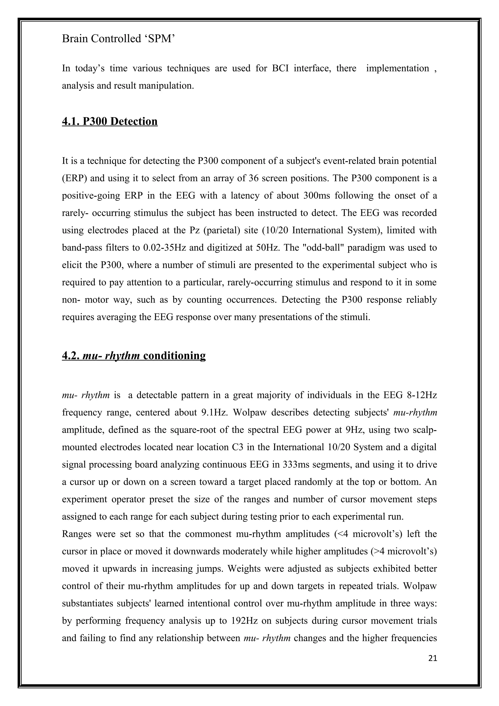 Brain Controlled ‘SPM’
In today’s time various techniques are used for BCI interface, there implementation ,
analysis and result manipulation.
4.1. P300 Detection
It is a technique for detecting the P300 component of a subject's event-related brain potential
(ERP) and using it to select from an array of 36 screen positions. The P300 component is a
positive-going ERP in the EEG with a latency of about 300ms following the onset of a
rarely- occurring stimulus the subject has been instructed to detect. The EEG was recorded
using electrodes placed at the Pz (parietal) site (10/20 International System), limited with
band-pass filters to 0.02-35Hz and digitized at 50Hz. The "odd-ball" paradigm was used to
elicit the P300, where a number of stimuli are presented to the experimental subject who is
required to pay attention to a particular, rarely-occurring stimulus and respond to it in some
non- motor way, such as by counting occurrences. Detecting the P300 response reliably
requires averaging the EEG response over many presentations of the stimuli.
4.2. mu- rhythm conditioning
mu- rhythm is a detectable pattern in a great majority of individuals in the EEG 8-12Hz
frequency range, centered about 9.1Hz. Wolpaw describes detecting subjects' mu-rhythm
amplitude, defined as the square-root of the spectral EEG power at 9Hz, using two scalp-
mounted electrodes located near location C3 in the International 10/20 System and a digital
signal processing board analyzing continuous EEG in 333ms segments, and using it to drive
a cursor up or down on a screen toward a target placed randomly at the top or bottom. An
experiment operator preset the size of the ranges and number of cursor movement steps
assigned to each range for each subject during testing prior to each experimental run.
Ranges were set so that the commonest mu-rhythm amplitudes (<4 microvolt’s) left the
cursor in place or moved it downwards moderately while higher amplitudes (>4 microvolt’s)
moved it upwards in increasing jumps. Weights were adjusted as subjects exhibited better
control of their mu-rhythm amplitudes for up and down targets in repeated trials. Wolpaw
substantiates subjects' learned intentional control over mu-rhythm amplitude in three ways:
by performing frequency analysis up to 192Hz on subjects during cursor movement trials
and failing to find any relationship between mu- rhythm changes and the higher frequencies
21
 