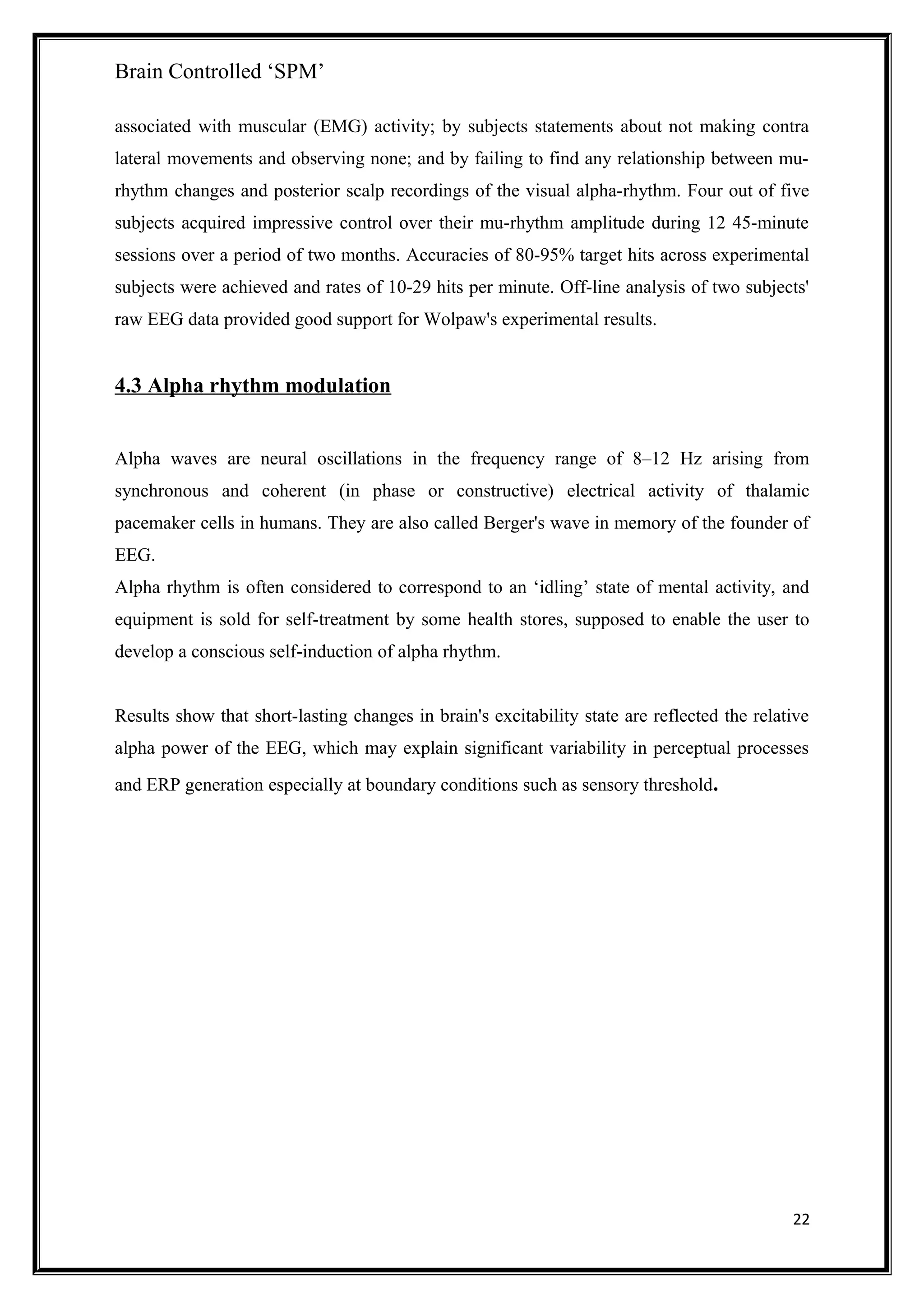 Brain Controlled ‘SPM’
associated with muscular (EMG) activity; by subjects statements about not making contra
lateral movements and observing none; and by failing to find any relationship between mu-
rhythm changes and posterior scalp recordings of the visual alpha-rhythm. Four out of five
subjects acquired impressive control over their mu-rhythm amplitude during 12 45-minute
sessions over a period of two months. Accuracies of 80-95% target hits across experimental
subjects were achieved and rates of 10-29 hits per minute. Off-line analysis of two subjects'
raw EEG data provided good support for Wolpaw's experimental results.
4.3 Alpha rhythm modulation
Alpha waves are neural oscillations in the frequency range of 8–12 Hz arising from
synchronous and coherent (in phase or constructive) electrical activity of thalamic
pacemaker cells in humans. They are also called Berger's wave in memory of the founder of
EEG.
Alpha rhythm is often considered to correspond to an ‘idling’ state of mental activity, and
equipment is sold for self-treatment by some health stores, supposed to enable the user to
develop a conscious self-induction of alpha rhythm.
Results show that short-lasting changes in brain's excitability state are reflected the relative
alpha power of the EEG, which may explain significant variability in perceptual processes
and ERP generation especially at boundary conditions such as sensory threshold.
22
 