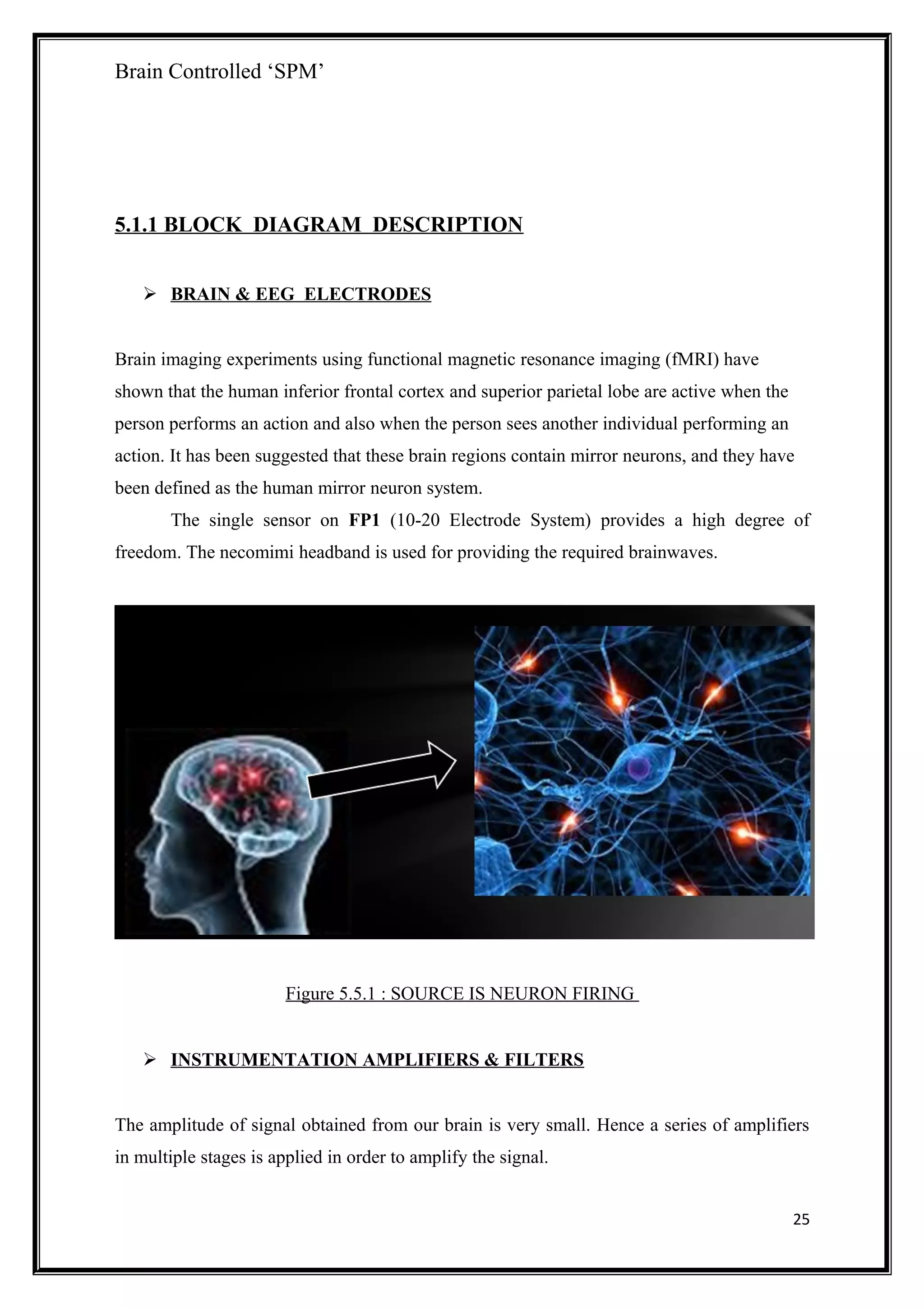 Brain Controlled ‘SPM’
5.1.1 BLOCK DIAGRAM DESCRIPTION
 BRAIN & EEG ELECTRODES
Brain imaging experiments using functional magnetic resonance imaging (fMRI) have
shown that the human inferior frontal cortex and superior parietal lobe are active when the
person performs an action and also when the person sees another individual performing an
action. It has been suggested that these brain regions contain mirror neurons, and they have
been defined as the human mirror neuron system.
The single sensor on FP1 (10-20 Electrode System) provides a high degree of
freedom. The necomimi headband is used for providing the required brainwaves.
Figure 5.5.1 : SOURCE IS NEURON FIRING
 INSTRUMENTATION AMPLIFIERS & FILTERS
The amplitude of signal obtained from our brain is very small. Hence a series of amplifiers
in multiple stages is applied in order to amplify the signal.
25
 