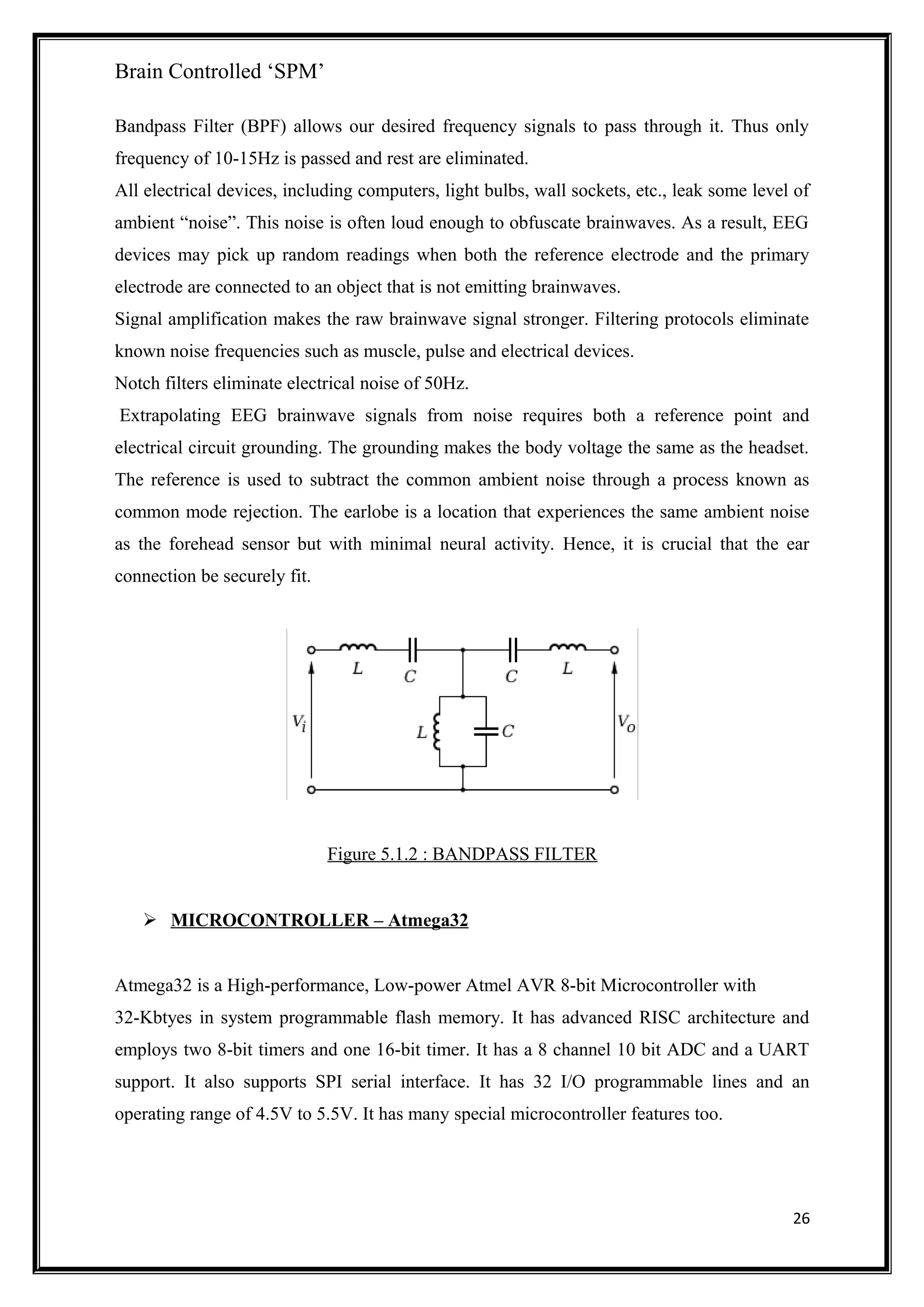 Brain Controlled ‘SPM’
Bandpass Filter (BPF) allows our desired frequency signals to pass through it. Thus only
frequency of 10-15Hz is passed and rest are eliminated.
All electrical devices, including computers, light bulbs, wall sockets, etc., leak some level of
ambient “noise”. This noise is often loud enough to obfuscate brainwaves. As a result, EEG
devices may pick up random readings when both the reference electrode and the primary
electrode are connected to an object that is not emitting brainwaves.
Signal amplification makes the raw brainwave signal stronger. Filtering protocols eliminate
known noise frequencies such as muscle, pulse and electrical devices.
Notch filters eliminate electrical noise of 50Hz.
Extrapolating EEG brainwave signals from noise requires both a reference point and
electrical circuit grounding. The grounding makes the body voltage the same as the headset.
The reference is used to subtract the common ambient noise through a process known as
common mode rejection. The earlobe is a location that experiences the same ambient noise
as the forehead sensor but with minimal neural activity. Hence, it is crucial that the ear
connection be securely fit.
Figure 5.1.2 : BANDPASS FILTER
 MICROCONTROLLER – Atmega32
Atmega32 is a High-performance, Low-power Atmel AVR 8-bit Microcontroller with
32-Kbtyes in system programmable flash memory. It has advanced RISC architecture and
employs two 8-bit timers and one 16-bit timer. It has a 8 channel 10 bit ADC and a UART
support. It also supports SPI serial interface. It has 32 I/O programmable lines and an
operating range of 4.5V to 5.5V. It has many special microcontroller features too.
26
 