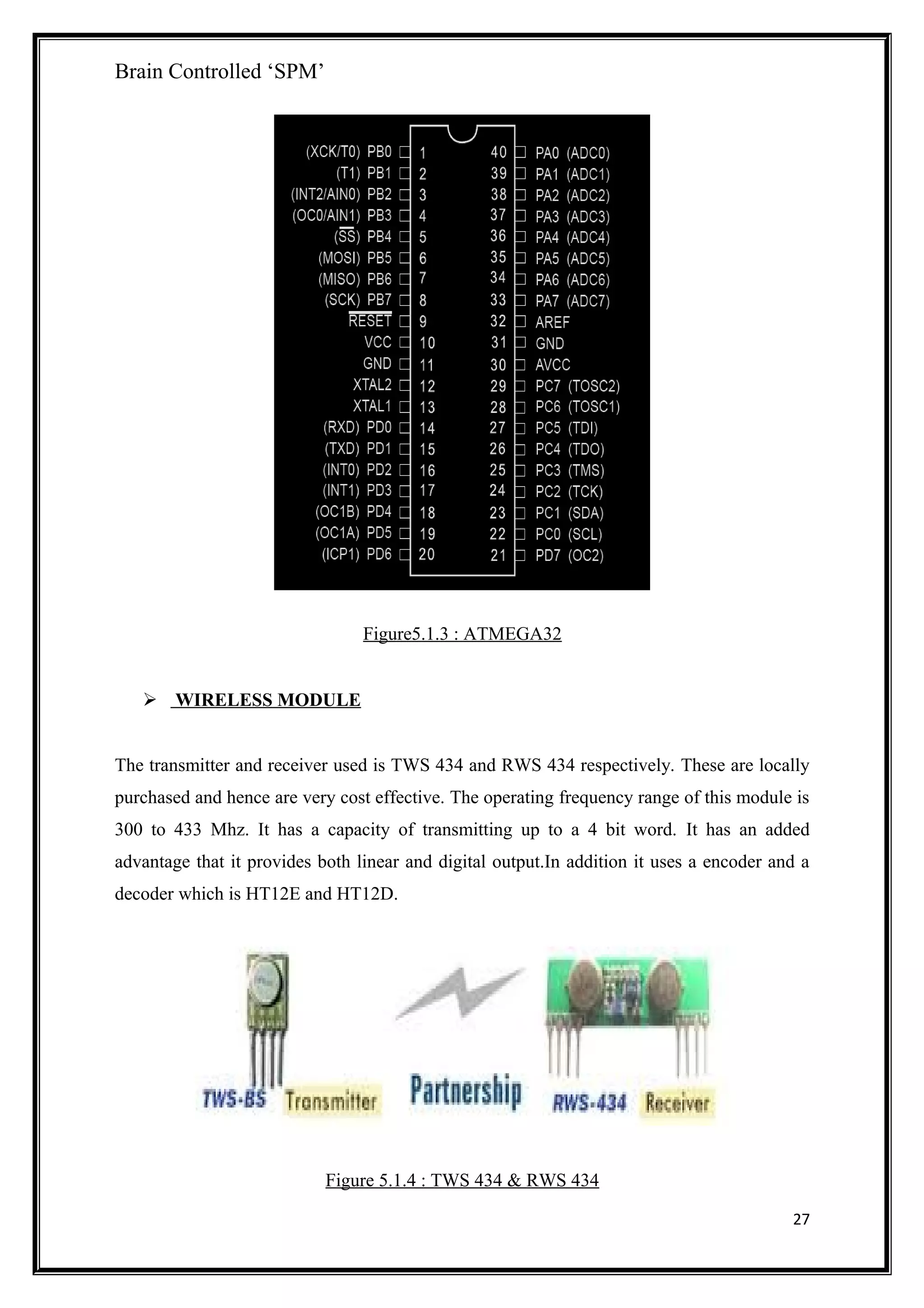 Brain Controlled ‘SPM’
Figure5.1.3 : ATMEGA32
 WIRELESS MODULE
The transmitter and receiver used is TWS 434 and RWS 434 respectively. These are locally
purchased and hence are very cost effective. The operating frequency range of this module is
300 to 433 Mhz. It has a capacity of transmitting up to a 4 bit word. It has an added
advantage that it provides both linear and digital output.In addition it uses a encoder and a
decoder which is HT12E and HT12D.
Figure 5.1.4 : TWS 434 & RWS 434
27
 