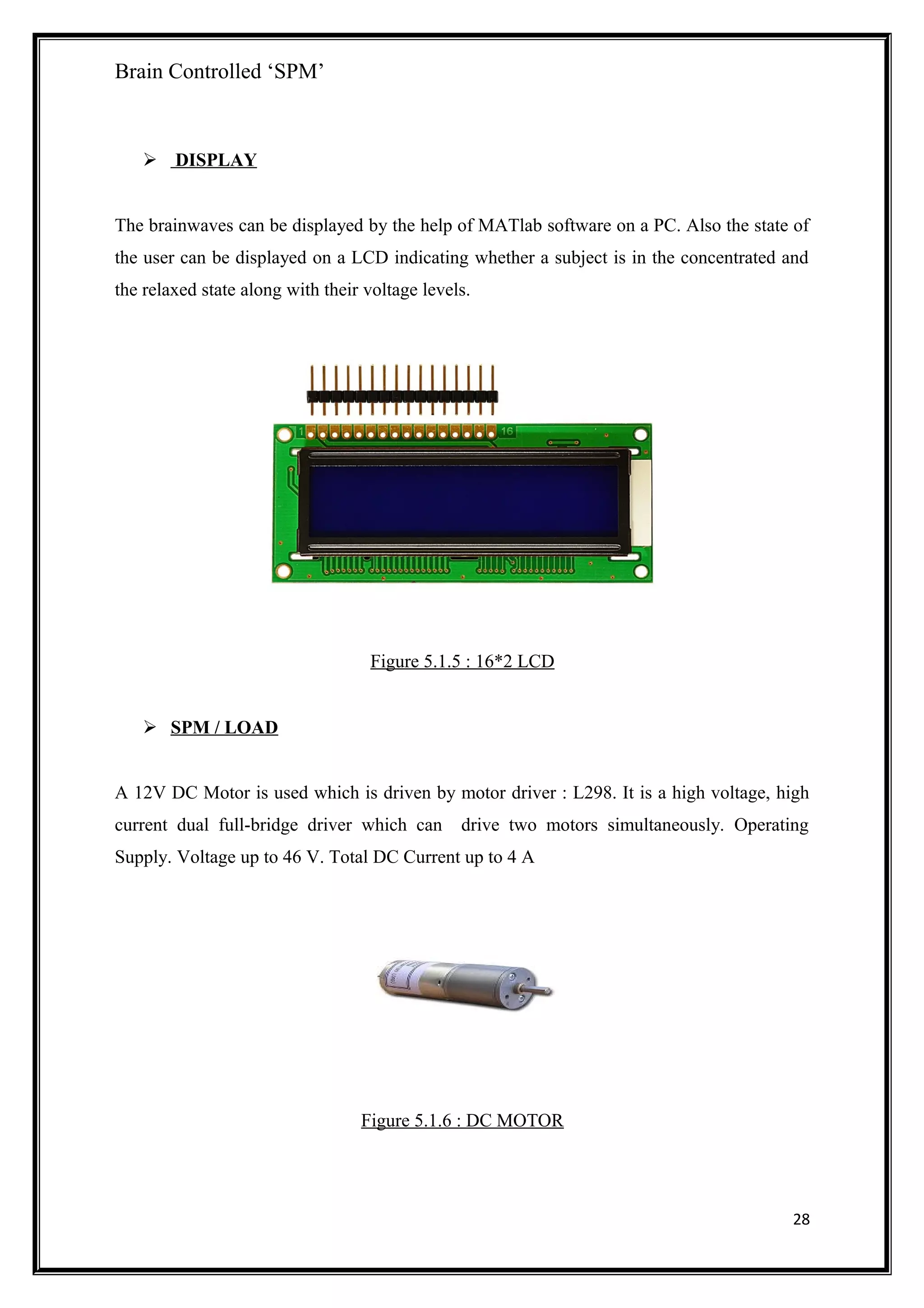 Brain Controlled ‘SPM’
 DISPLAY
The brainwaves can be displayed by the help of MATlab software on a PC. Also the state of
the user can be displayed on a LCD indicating whether a subject is in the concentrated and
the relaxed state along with their voltage levels.
Figure 5.1.5 : 16*2 LCD
 SPM / LOAD
A 12V DC Motor is used which is driven by motor driver : L298. It is a high voltage, high
current dual full-bridge driver which can drive two motors simultaneously. Operating
Supply. Voltage up to 46 V. Total DC Current up to 4 A
Figure 5.1.6 : DC MOTOR
28
 