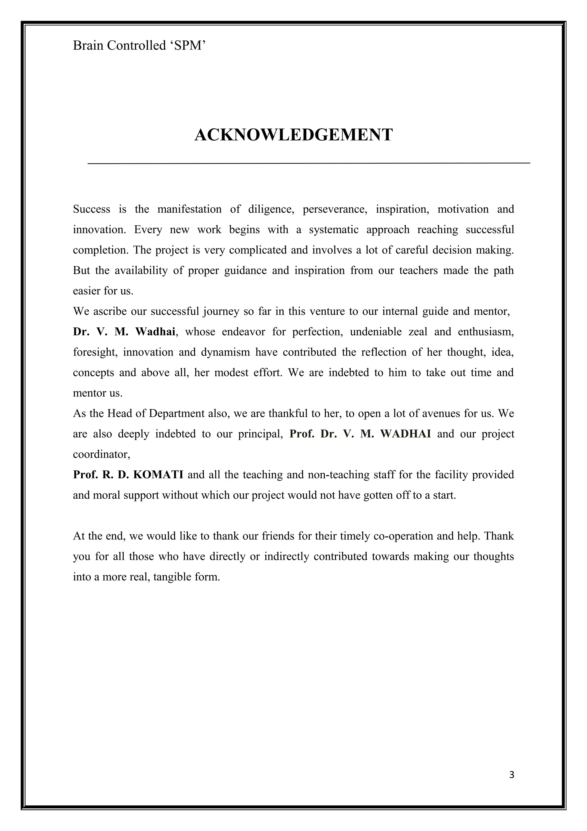 Brain Controlled ‘SPM’
ACKNOWLEDGEMENT
Success is the manifestation of diligence, perseverance, inspiration, motivation and
innovation. Every new work begins with a systematic approach reaching successful
completion. The project is very complicated and involves a lot of careful decision making.
But the availability of proper guidance and inspiration from our teachers made the path
easier for us.
We ascribe our successful journey so far in this venture to our internal guide and mentor,
Dr. V. M. Wadhai, whose endeavor for perfection, undeniable zeal and enthusiasm,
foresight, innovation and dynamism have contributed the reflection of her thought, idea,
concepts and above all, her modest effort. We are indebted to him to take out time and
mentor us.
As the Head of Department also, we are thankful to her, to open a lot of avenues for us. We
are also deeply indebted to our principal, Prof. Dr. V. M. WADHAI and our project
coordinator,
Prof. R. D. KOMATI and all the teaching and non-teaching staff for the facility provided
and moral support without which our project would not have gotten off to a start.
At the end, we would like to thank our friends for their timely co-operation and help. Thank
you for all those who have directly or indirectly contributed towards making our thoughts
into a more real, tangible form.
3
 