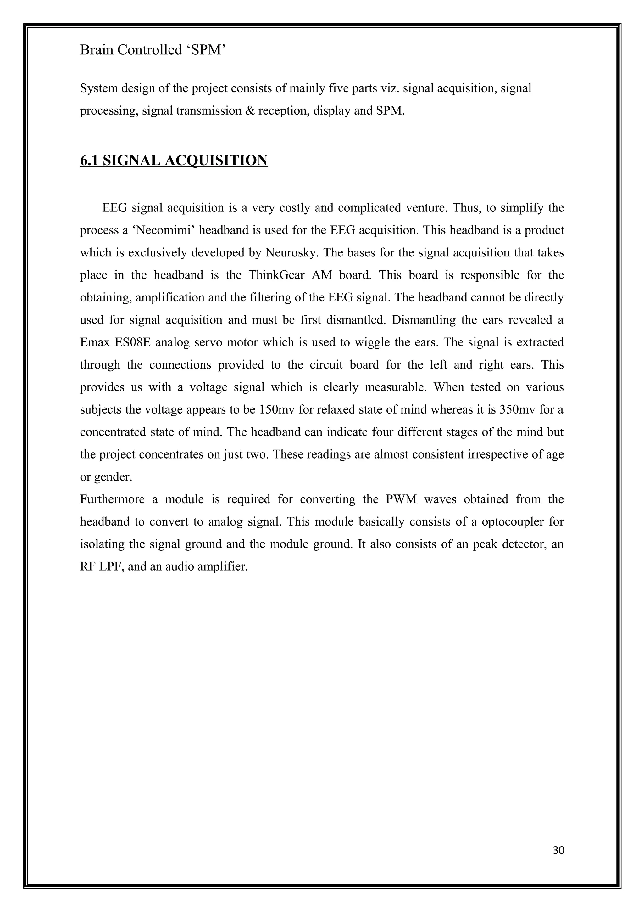 Brain Controlled ‘SPM’
System design of the project consists of mainly five parts viz. signal acquisition, signal
processing, signal transmission & reception, display and SPM.
6.1 SIGNAL ACQUISITION
EEG signal acquisition is a very costly and complicated venture. Thus, to simplify the
process a ‘Necomimi’ headband is used for the EEG acquisition. This headband is a product
which is exclusively developed by Neurosky. The bases for the signal acquisition that takes
place in the headband is the ThinkGear AM board. This board is responsible for the
obtaining, amplification and the filtering of the EEG signal. The headband cannot be directly
used for signal acquisition and must be first dismantled. Dismantling the ears revealed a
Emax ES08E analog servo motor which is used to wiggle the ears. The signal is extracted
through the connections provided to the circuit board for the left and right ears. This
provides us with a voltage signal which is clearly measurable. When tested on various
subjects the voltage appears to be 150mv for relaxed state of mind whereas it is 350mv for a
concentrated state of mind. The headband can indicate four different stages of the mind but
the project concentrates on just two. These readings are almost consistent irrespective of age
or gender.
Furthermore a module is required for converting the PWM waves obtained from the
headband to convert to analog signal. This module basically consists of a optocoupler for
isolating the signal ground and the module ground. It also consists of an peak detector, an
RF LPF, and an audio amplifier.
30
 