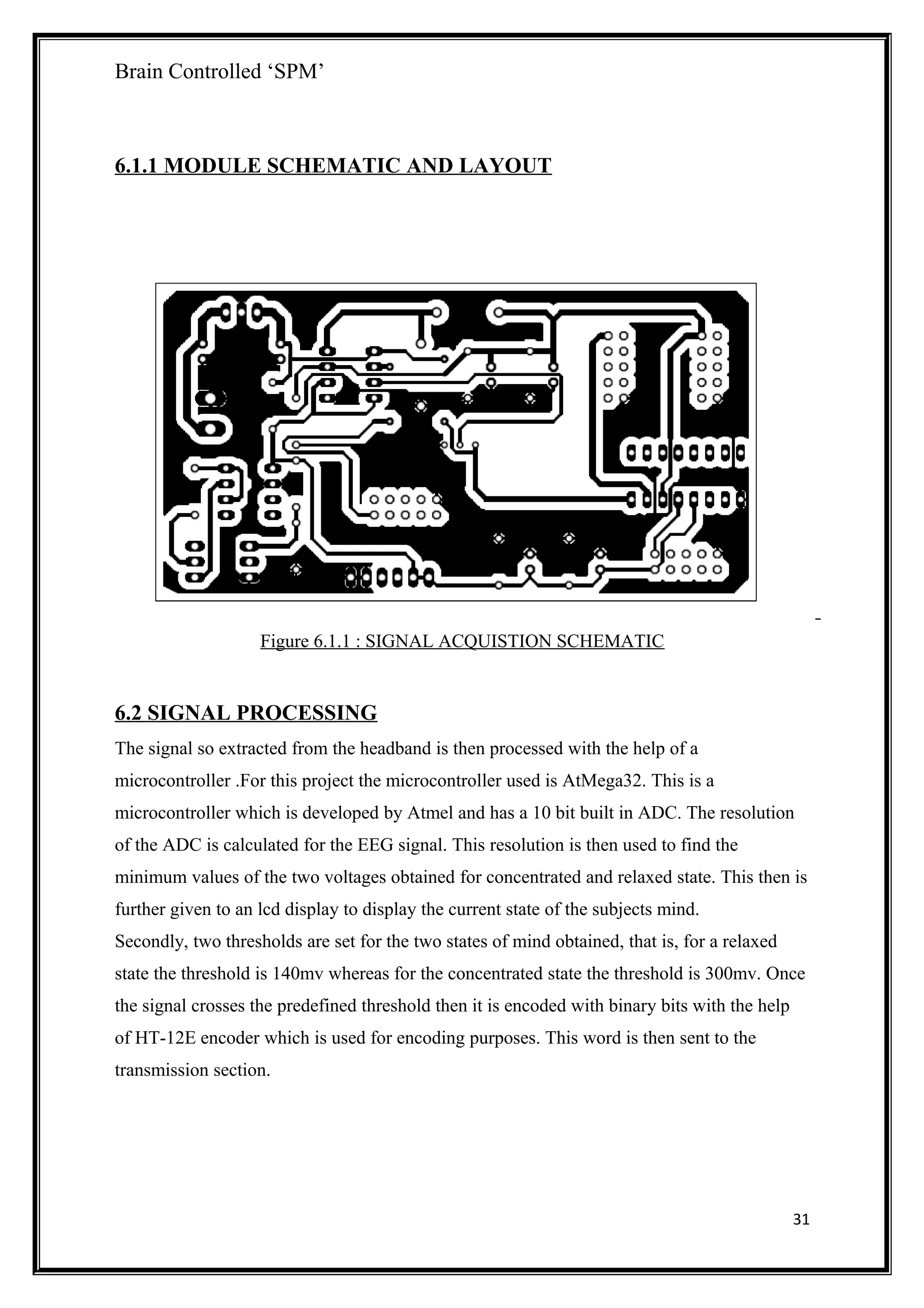 Brain Controlled ‘SPM’
6.1.1 MODULE SCHEMATIC AND LAYOUT
Figure 6.1.1 : SIGNAL ACQUISTION SCHEMATIC
6.2 SIGNAL PROCESSING
The signal so extracted from the headband is then processed with the help of a
microcontroller .For this project the microcontroller used is AtMega32. This is a
microcontroller which is developed by Atmel and has a 10 bit built in ADC. The resolution
of the ADC is calculated for the EEG signal. This resolution is then used to find the
minimum values of the two voltages obtained for concentrated and relaxed state. This then is
further given to an lcd display to display the current state of the subjects mind.
Secondly, two thresholds are set for the two states of mind obtained, that is, for a relaxed
state the threshold is 140mv whereas for the concentrated state the threshold is 300mv. Once
the signal crosses the predefined threshold then it is encoded with binary bits with the help
of HT-12E encoder which is used for encoding purposes. This word is then sent to the
transmission section.
31
 