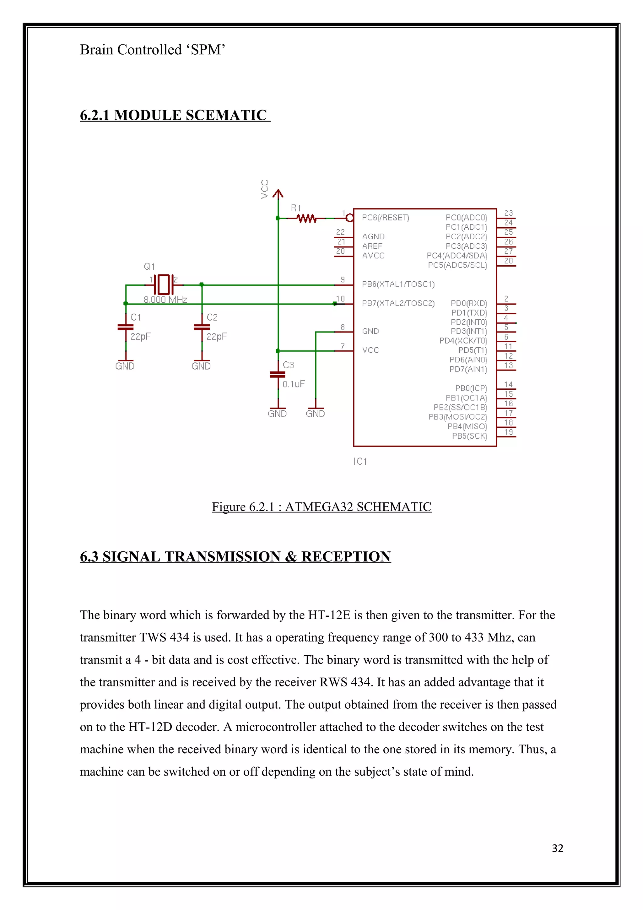 Brain Controlled ‘SPM’
6.2.1 MODULE SCEMATIC
Figure 6.2.1 : ATMEGA32 SCHEMATIC
6.3 SIGNAL TRANSMISSION & RECEPTION
The binary word which is forwarded by the HT-12E is then given to the transmitter. For the
transmitter TWS 434 is used. It has a operating frequency range of 300 to 433 Mhz, can
transmit a 4 - bit data and is cost effective. The binary word is transmitted with the help of
the transmitter and is received by the receiver RWS 434. It has an added advantage that it
provides both linear and digital output. The output obtained from the receiver is then passed
on to the HT-12D decoder. A microcontroller attached to the decoder switches on the test
machine when the received binary word is identical to the one stored in its memory. Thus, a
machine can be switched on or off depending on the subject’s state of mind.
32
 