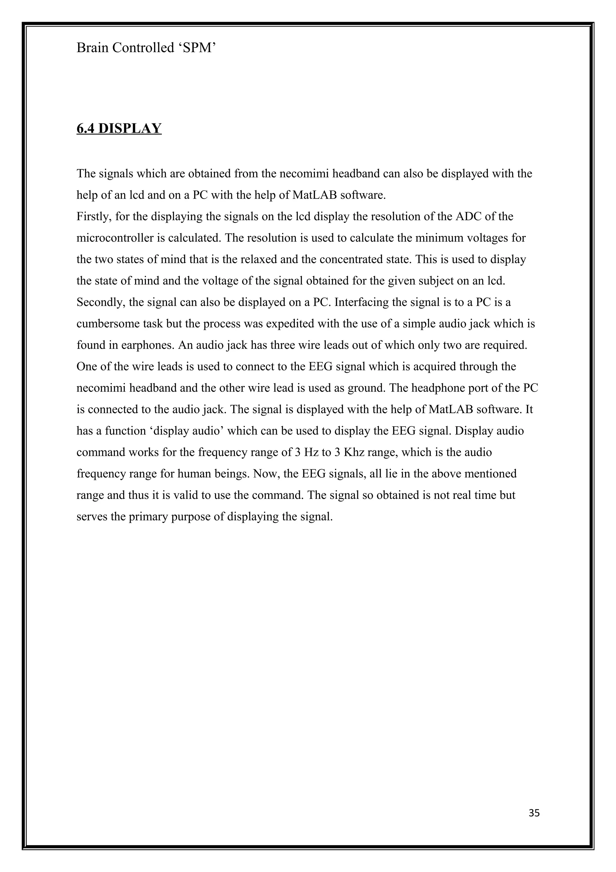 Brain Controlled ‘SPM’
6.4 DISPLAY
The signals which are obtained from the necomimi headband can also be displayed with the
help of an lcd and on a PC with the help of MatLAB software.
Firstly, for the displaying the signals on the lcd display the resolution of the ADC of the
microcontroller is calculated. The resolution is used to calculate the minimum voltages for
the two states of mind that is the relaxed and the concentrated state. This is used to display
the state of mind and the voltage of the signal obtained for the given subject on an lcd.
Secondly, the signal can also be displayed on a PC. Interfacing the signal is to a PC is a
cumbersome task but the process was expedited with the use of a simple audio jack which is
found in earphones. An audio jack has three wire leads out of which only two are required.
One of the wire leads is used to connect to the EEG signal which is acquired through the
necomimi headband and the other wire lead is used as ground. The headphone port of the PC
is connected to the audio jack. The signal is displayed with the help of MatLAB software. It
has a function ‘display audio’ which can be used to display the EEG signal. Display audio
command works for the frequency range of 3 Hz to 3 Khz range, which is the audio
frequency range for human beings. Now, the EEG signals, all lie in the above mentioned
range and thus it is valid to use the command. The signal so obtained is not real time but
serves the primary purpose of displaying the signal.
35
 