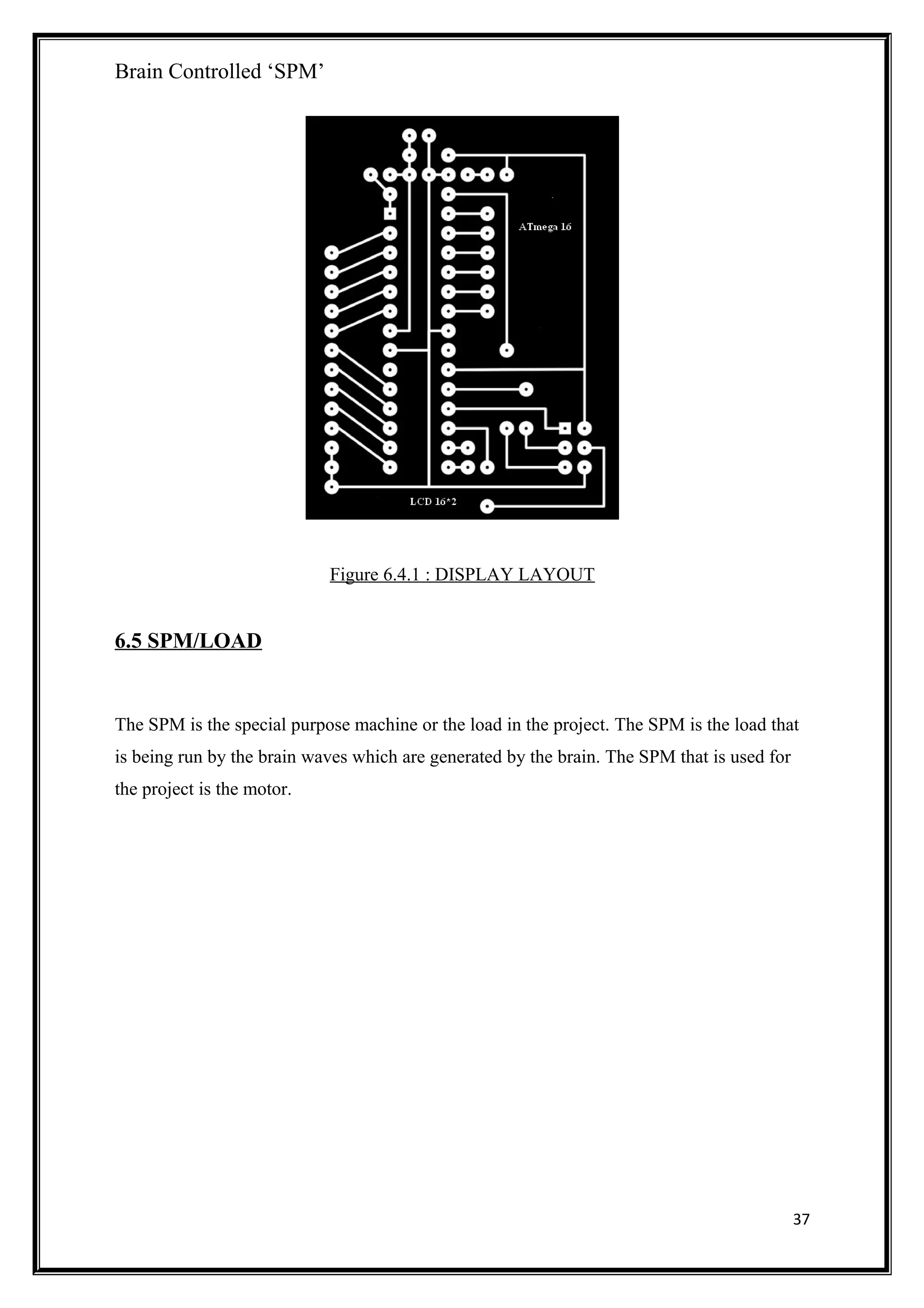 Brain Controlled ‘SPM’
Figure 6.4.1 : DISPLAY LAYOUT
6.5 SPM/LOAD
The SPM is the special purpose machine or the load in the project. The SPM is the load that
is being run by the brain waves which are generated by the brain. The SPM that is used for
the project is the motor.
37
 
