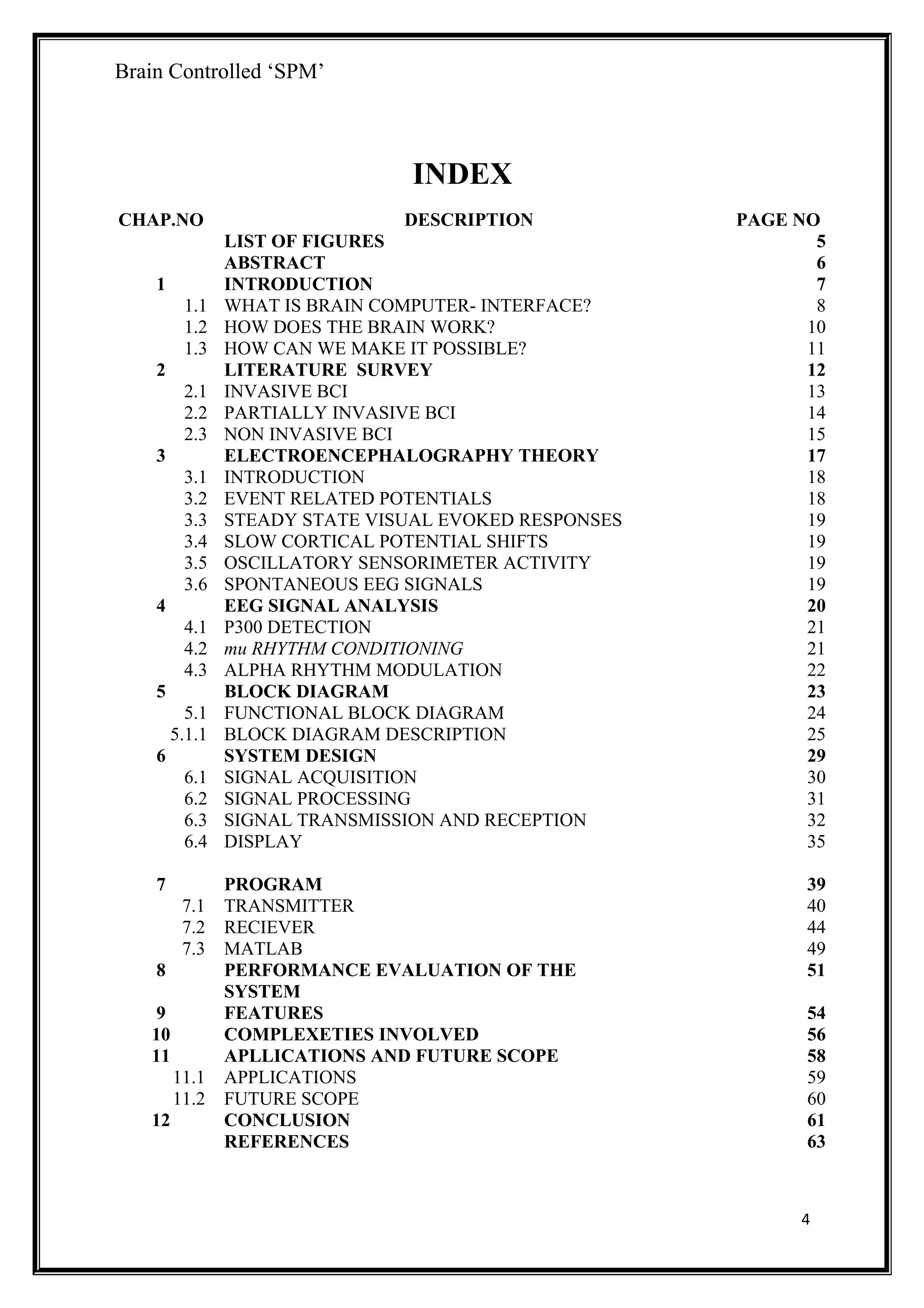 Brain Controlled ‘SPM’
INDEX
CHAP.NO DESCRIPTION PAGE NO
LIST OF FIGURES 5
ABSTRACT 6
1 INTRODUCTION 7
1.1 WHAT IS BRAIN COMPUTER- INTERFACE? 8
1.2 HOW DOES THE BRAIN WORK? 10
1.3 HOW CAN WE MAKE IT POSSIBLE? 11
2 LITERATURE SURVEY 12
2.1 INVASIVE BCI 13
2.2 PARTIALLY INVASIVE BCI 14
2.3 NON INVASIVE BCI 15
3 ELECTROENCEPHALOGRAPHY THEORY 17
3.1 INTRODUCTION 18
3.2 EVENT RELATED POTENTIALS 18
3.3 STEADY STATE VISUAL EVOKED RESPONSES 19
3.4 SLOW CORTICAL POTENTIAL SHIFTS 19
3.5 OSCILLATORY SENSORIMETER ACTIVITY 19
3.6 SPONTANEOUS EEG SIGNALS 19
4 EEG SIGNAL ANALYSIS 20
4.1 P300 DETECTION 21
4.2 mu RHYTHM CONDITIONING 21
4.3 ALPHA RHYTHM MODULATION 22
5 BLOCK DIAGRAM 23
5.1 FUNCTIONAL BLOCK DIAGRAM 24
5.1.1 BLOCK DIAGRAM DESCRIPTION 25
6 SYSTEM DESIGN 29
6.1 SIGNAL ACQUISITION 30
6.2
6.3
6.4
SIGNAL PROCESSING
SIGNAL TRANSMISSION AND RECEPTION
DISPLAY
31
32
35
7
7.1
7.2
7.3
PROGRAM
TRANSMITTER
RECIEVER
MATLAB
39
40
44
49
8
9
10
11
11.1
11.2
12
PERFORMANCE EVALUATION OF THE
SYSTEM
FEATURES
COMPLEXETIES INVOLVED
APLLICATIONS AND FUTURE SCOPE
APPLICATIONS
FUTURE SCOPE
CONCLUSION
REFERENCES
51
54
56
58
59
60
61
63
4
 