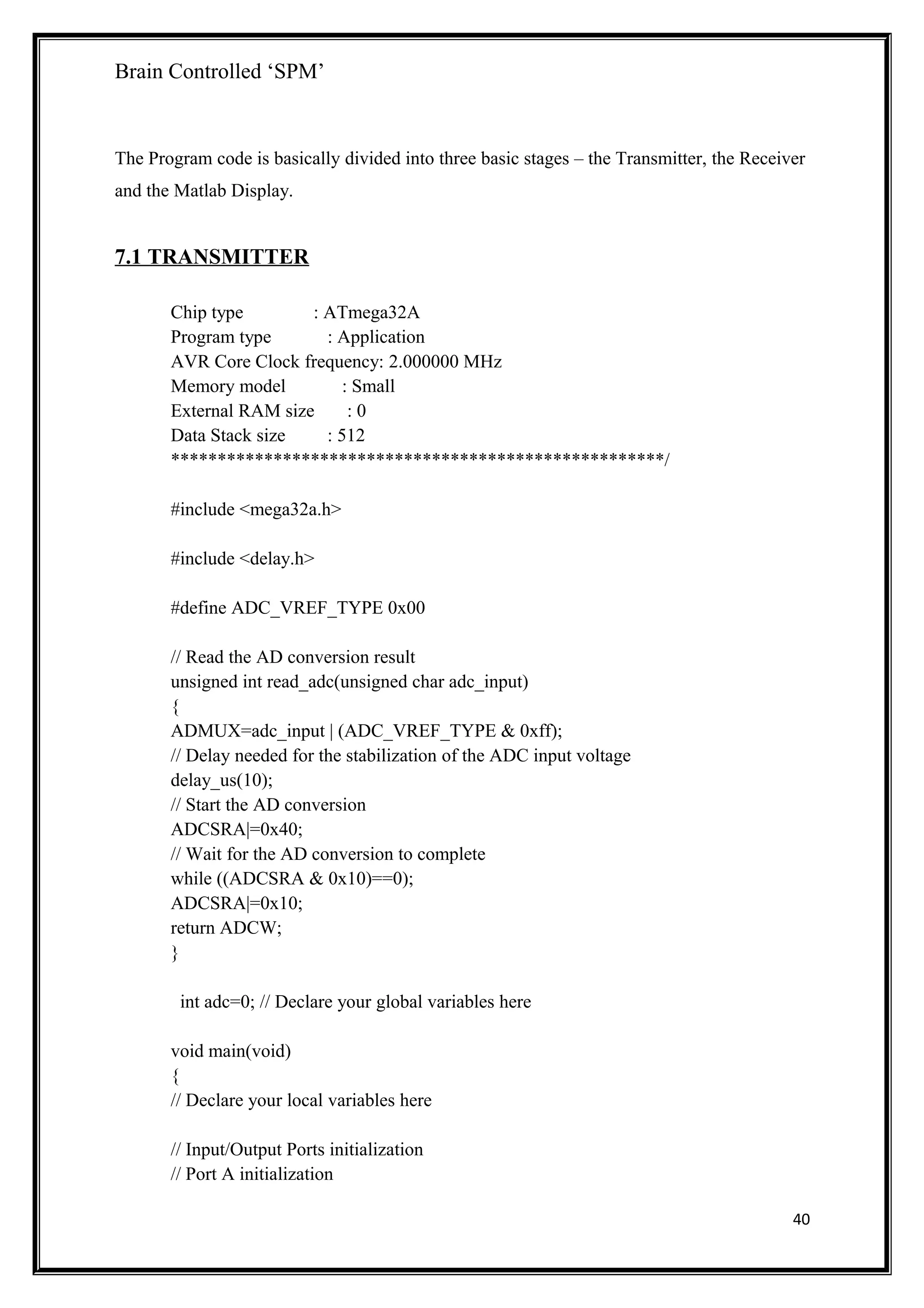 Brain Controlled ‘SPM’
The Program code is basically divided into three basic stages – the Transmitter, the Receiver
and the Matlab Display.
7.1 TRANSMITTER
Chip type : ATmega32A
Program type : Application
AVR Core Clock frequency: 2.000000 MHz
Memory model : Small
External RAM size : 0
Data Stack size : 512
*****************************************************/
#include <mega32a.h>
#include <delay.h>
#define ADC_VREF_TYPE 0x00
// Read the AD conversion result
unsigned int read_adc(unsigned char adc_input)
{
ADMUX=adc_input | (ADC_VREF_TYPE & 0xff);
// Delay needed for the stabilization of the ADC input voltage
delay_us(10);
// Start the AD conversion
ADCSRA|=0x40;
// Wait for the AD conversion to complete
while ((ADCSRA & 0x10)==0);
ADCSRA|=0x10;
return ADCW;
}
int adc=0; // Declare your global variables here
void main(void)
{
// Declare your local variables here
// Input/Output Ports initialization
// Port A initialization
40
 