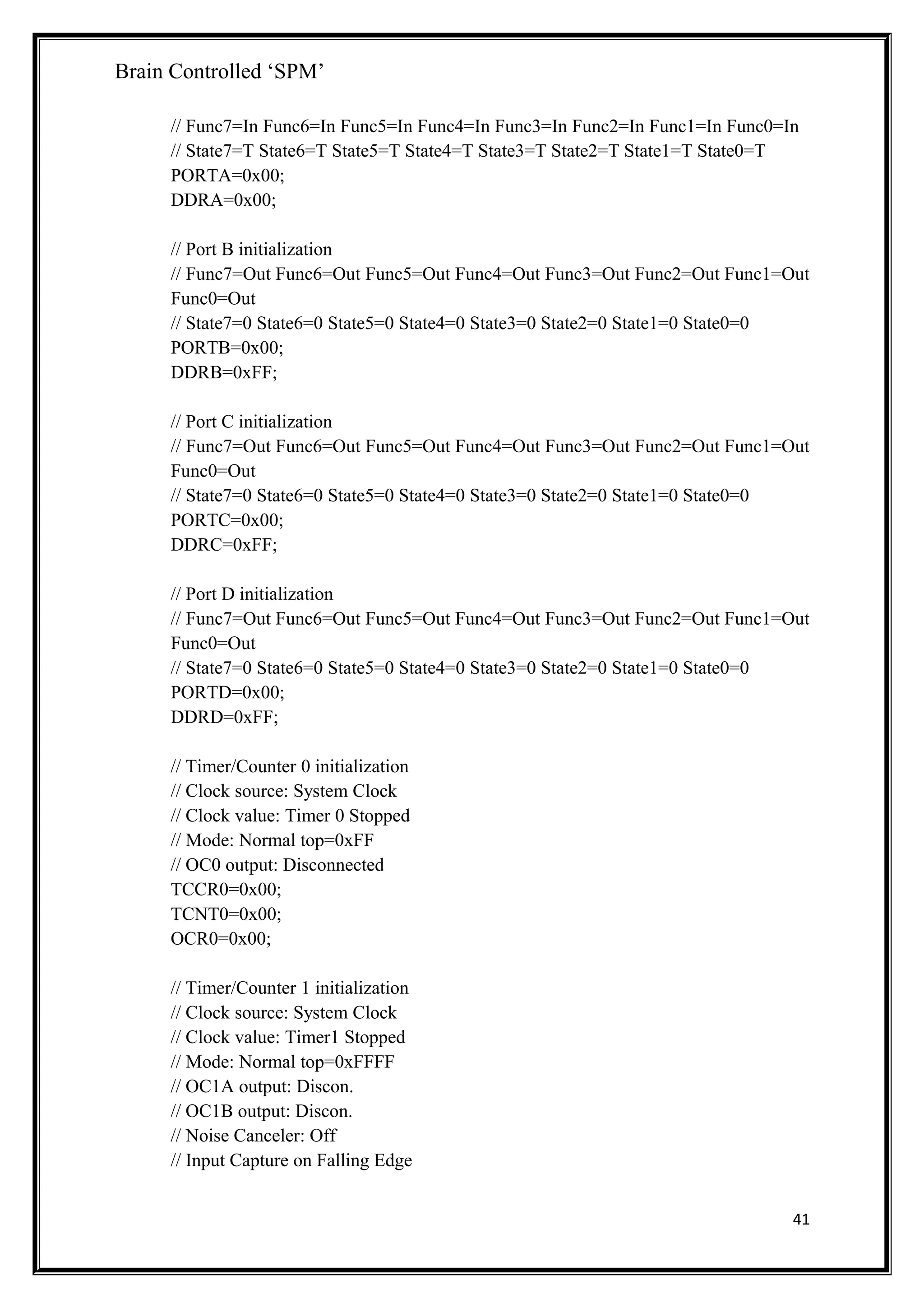 Brain Controlled ‘SPM’
// Func7=In Func6=In Func5=In Func4=In Func3=In Func2=In Func1=In Func0=In
// State7=T State6=T State5=T State4=T State3=T State2=T State1=T State0=T
PORTA=0x00;
DDRA=0x00;
// Port B initialization
// Func7=Out Func6=Out Func5=Out Func4=Out Func3=Out Func2=Out Func1=Out
Func0=Out
// State7=0 State6=0 State5=0 State4=0 State3=0 State2=0 State1=0 State0=0
PORTB=0x00;
DDRB=0xFF;
// Port C initialization
// Func7=Out Func6=Out Func5=Out Func4=Out Func3=Out Func2=Out Func1=Out
Func0=Out
// State7=0 State6=0 State5=0 State4=0 State3=0 State2=0 State1=0 State0=0
PORTC=0x00;
DDRC=0xFF;
// Port D initialization
// Func7=Out Func6=Out Func5=Out Func4=Out Func3=Out Func2=Out Func1=Out
Func0=Out
// State7=0 State6=0 State5=0 State4=0 State3=0 State2=0 State1=0 State0=0
PORTD=0x00;
DDRD=0xFF;
// Timer/Counter 0 initialization
// Clock source: System Clock
// Clock value: Timer 0 Stopped
// Mode: Normal top=0xFF
// OC0 output: Disconnected
TCCR0=0x00;
TCNT0=0x00;
OCR0=0x00;
// Timer/Counter 1 initialization
// Clock source: System Clock
// Clock value: Timer1 Stopped
// Mode: Normal top=0xFFFF
// OC1A output: Discon.
// OC1B output: Discon.
// Noise Canceler: Off
// Input Capture on Falling Edge
41
 