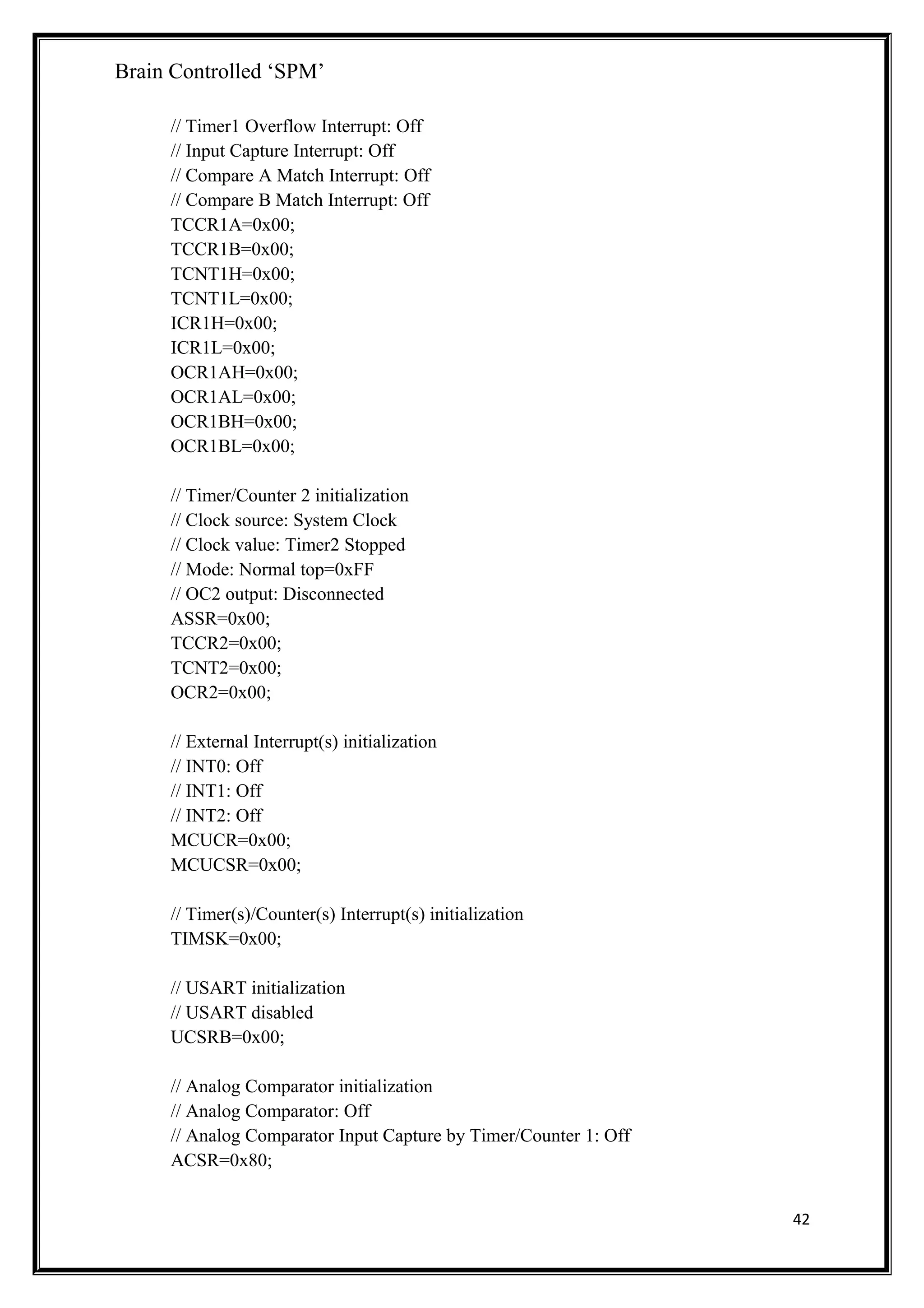 Brain Controlled ‘SPM’
// Timer1 Overflow Interrupt: Off
// Input Capture Interrupt: Off
// Compare A Match Interrupt: Off
// Compare B Match Interrupt: Off
TCCR1A=0x00;
TCCR1B=0x00;
TCNT1H=0x00;
TCNT1L=0x00;
ICR1H=0x00;
ICR1L=0x00;
OCR1AH=0x00;
OCR1AL=0x00;
OCR1BH=0x00;
OCR1BL=0x00;
// Timer/Counter 2 initialization
// Clock source: System Clock
// Clock value: Timer2 Stopped
// Mode: Normal top=0xFF
// OC2 output: Disconnected
ASSR=0x00;
TCCR2=0x00;
TCNT2=0x00;
OCR2=0x00;
// External Interrupt(s) initialization
// INT0: Off
// INT1: Off
// INT2: Off
MCUCR=0x00;
MCUCSR=0x00;
// Timer(s)/Counter(s) Interrupt(s) initialization
TIMSK=0x00;
// USART initialization
// USART disabled
UCSRB=0x00;
// Analog Comparator initialization
// Analog Comparator: Off
// Analog Comparator Input Capture by Timer/Counter 1: Off
ACSR=0x80;
42
 